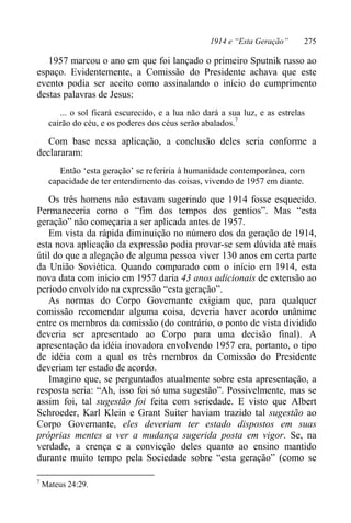 1914 e “Esta Geração” 275
1957 marcou o ano em que foi lançado o primeiro Sputnik russo ao
espaço. Evidentemente, a Comissão do Presidente achava que este
evento podia ser aceito como assinalando o início do cumprimento
destas palavras de Jesus:
... o sol ficará escurecido, e a lua não dará a sua luz, e as estrelas
cairão do céu, e os poderes dos céus serão abalados.7
Com base nessa aplicação, a conclusão deles seria conforme a
declararam:
Então ‘esta geração’ se referiria à humanidade contemporânea, com
capacidade de ter entendimento das coisas, vivendo de 1957 em diante.
Os três homens não estavam sugerindo que 1914 fosse esquecido.
Permaneceria como o “fim dos tempos dos gentios”. Mas “esta
geração” não começaria a ser aplicada antes de 1957.
Em vista da rápida diminuição no número dos da geração de 1914,
esta nova aplicação da expressão podia provar-se sem dúvida até mais
útil do que a alegação de alguma pessoa viver 130 anos em certa parte
da União Soviética. Quando comparado com o início em 1914, esta
nova data com início em 1957 daria 43 anos adicionais de extensão ao
período envolvido na expressão “esta geração”.
As normas do Corpo Governante exigiam que, para qualquer
comissão recomendar alguma coisa, deveria haver acordo unânime
entre os membros da comissão (do contrário, o ponto de vista dividido
deveria ser apresentado ao Corpo para uma decisão final). A
apresentação da idéia inovadora envolvendo 1957 era, portanto, o tipo
de idéia com a qual os três membros da Comissão do Presidente
deveriam ter estado de acordo.
Imagino que, se perguntados atualmente sobre esta apresentação, a
resposta seria: “Ah, isso foi só uma sugestão”. Possivelmente, mas se
assim foi, tal sugestão foi feita com seriedade. E visto que Albert
Schroeder, Karl Klein e Grant Suiter haviam trazido tal sugestão ao
Corpo Governante, eles deveriam ter estado dispostos em suas
próprias mentes a ver a mudança sugerida posta em vigor. Se, na
verdade, a crença e a convicção deles quanto ao ensino mantido
durante muito tempo pela Sociedade sobre “esta geração” (como se
7
Mateus 24:29.
 