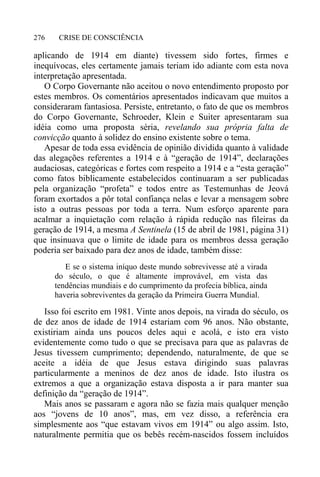 CRISE DE CONSCIÊNCIA276
aplicando de 1914 em diante) tivessem sido fortes, firmes e
inequívocas, eles certamente jamais teriam ido adiante com esta nova
interpretação apresentada.
O Corpo Governante não aceitou o novo entendimento proposto por
estes membros. Os comentários apresentados indicavam que muitos a
consideraram fantasiosa. Persiste, entretanto, o fato de que os membros
do Corpo Governante, Schroeder, Klein e Suiter apresentaram sua
idéia como uma proposta séria, revelando sua própria falta de
convicção quanto à solidez do ensino existente sobre o tema.
Apesar de toda essa evidência de opinião dividida quanto à validade
das alegações referentes a 1914 e à “geração de 1914”, declarações
audaciosas, categóricas e fortes com respeito a 1914 e a “esta geração”
como fatos biblicamente estabelecidos continuaram a ser publicadas
pela organização “profeta” e todos entre as Testemunhas de Jeová
foram exortados a pôr total confiança nelas e levar a mensagem sobre
isto a outras pessoas por toda a terra. Num esforço aparente para
acalmar a inquietação com relação à rápida redução nas fileiras da
geração de 1914, a mesma A Sentinela (15 de abril de 1981, página 31)
que insinuava que o limite de idade para os membros dessa geração
poderia ser baixado para dez anos de idade, também disse:
E se o sistema iníquo deste mundo sobrevivesse até a virada
do século, o que é altamente improvável, em vista das
tendências mundiais e do cumprimento da profecia bíblica, ainda
haveria sobreviventes da geração da Primeira Guerra Mundial.
Isso foi escrito em 1981. Vinte anos depois, na virada do século, os
de dez anos de idade de 1914 estariam com 96 anos. Não obstante,
existiriam ainda uns poucos deles aqui e acolá, e isto era visto
evidentemente como tudo o que se precisava para que as palavras de
Jesus tivessem cumprimento; dependendo, naturalmente, de que se
aceite a idéia de que Jesus estava dirigindo suas palavras
particularmente a meninos de dez anos de idade. Isto ilustra os
extremos a que a organização estava disposta a ir para manter sua
definição da “geração de 1914”.
Mais anos se passaram e agora não se fazia mais qualquer menção
aos “jovens de 10 anos”, mas, em vez disso, a referência era
simplesmente aos “que estavam vivos em 1914” ou algo assim. Isto,
naturalmente permitia que os bebês recém-nascidos fossem incluídos
 