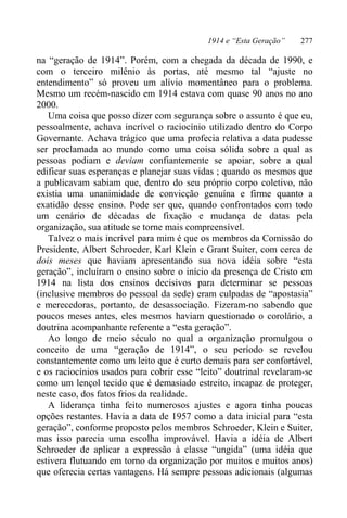 1914 e “Esta Geração” 277
na “geração de 1914”. Porém, com a chegada da década de 1990, e
com o terceiro milênio às portas, até mesmo tal “ajuste no
entendimento” só proveu um alívio momentâneo para o problema.
Mesmo um recém-nascido em 1914 estava com quase 90 anos no ano
2000.
Uma coisa que posso dizer com segurança sobre o assunto é que eu,
pessoalmente, achava incrível o raciocínio utilizado dentro do Corpo
Governante. Achava trágico que uma profecia relativa a data pudesse
ser proclamada ao mundo como uma coisa sólida sobre a qual as
pessoas podiam e deviam confiantemente se apoiar, sobre a qual
edificar suas esperanças e planejar suas vidas ; quando os mesmos que
a publicavam sabiam que, dentro do seu próprio corpo coletivo, não
existia uma unanimidade de convicção genuína e firme quanto a
exatidão desse ensino. Pode ser que, quando confrontados com todo
um cenário de décadas de fixação e mudança de datas pela
organização, sua atitude se torne mais compreensível.
Talvez o mais incrível para mim é que os membros da Comissão do
Presidente, Albert Schroeder, Karl Klein e Grant Suiter, com cerca de
dois meses que haviam apresentando sua nova idéia sobre “esta
geração”, incluíram o ensino sobre o início da presença de Cristo em
1914 na lista dos ensinos decisivos para determinar se pessoas
(inclusive membros do pessoal da sede) eram culpadas de “apostasia”
e merecedoras, portanto, de desassociação. Fizeram-no sabendo que
poucos meses antes, eles mesmos haviam questionado o corolário, a
doutrina acompanhante referente a “esta geração”.
Ao longo de meio século no qual a organização promulgou o
conceito de uma “geração de 1914”, o seu período se revelou
constantemente como um leito que é curto demais para ser confortável,
e os raciocínios usados para cobrir esse “leito” doutrinal revelaram-se
como um lençol tecido que é demasiado estreito, incapaz de proteger,
neste caso, dos fatos frios da realidade.
A liderança tinha feito numerosos ajustes e agora tinha poucas
opções restantes. Havia a data de 1957 como a data inicial para “esta
geração”, conforme proposto pelos membros Schroeder, Klein e Suiter,
mas isso parecia uma escolha improvável. Havia a idéia de Albert
Schroeder de aplicar a expressão à classe “ungida” (uma idéia que
estivera flutuando em torno da organização por muitos e muitos anos)
que oferecia certas vantagens. Há sempre pessoas adicionais (algumas
 