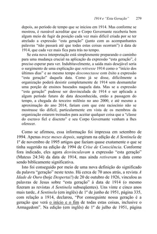 1914 e “Esta Geração” 279
depois, ao período de tempo que se iniciou em 1914. Mas conforme se
mostrou, é razoável acreditar que o Corpo Governante receberia bem
algum meio de fugir da posição cada vez mais difícil criada por se ter
atrelado a expressão “esta geração” (junto com as acompanhantes
palavras “não passará até que todas estas coisas ocorram”) à data de
1914, que cada vez mais fica para trás no tempo.
Se esta nova interpretação está simplesmente preparando o caminho
para uma mudança crucial na aplicação da expressão “esta geração”, é
preciso esperar para ver. Indubitavelmente, a saída mais desejável seria
o surgimento de uma explicação que retivesse 1914 como o “início dos
últimos dias” e ao mesmo tempo desconectasse com êxito a expressão
“esta geração” daquela data. Como já se disse, dificilmente a
organização poderá desistir completamente de 1914 sem desmantelar
uma porção de ensinos baseados naquela data. Mas se a expressão
“esta geração” pudesse ser desvinculada de 1914 e ser aplicada a
algum período futuro de data desconhecida, então a passagem do
tempo, a chegada do terceiro milênio no ano 2000, e até mesmo a
aproximação do ano 2014, fariam com que este raciocínio não se
mostrasse tão difícil, particularmente em vista de os membros da
organização estarem treinados para aceitar qualquer coisa que a “classe
do escravo fiel e discreto” e seu Corpo Governante venham a lhes
oferecer.
Como se afirmou, essa informação foi impressa em setembro de
1994. Apenas treze meses depois, surgiram na edição de A Sentinela de
1º de novembro de 1995 artigos que faziam quase exatamente o que se
tinha sugerido na edição de 1994 de Crise de Consciência. Conforme
fora indicado, eles agora desvinculavam a expressão “esta geração”
(Mateus 24:34) da data de 1914, mas ainda retiveram a data como
sendo biblicamente significativa.
Isto foi conseguido por meio de uma nova definição do significado
da palavra “geração” neste texto. Há cerca de 70 anos atrás, a revista A
Idade de Ouro (hoje Despertai!) de 20 de outubro de 1926, vinculou as
palavras de Jesus sobre “esta geração” à data de 1914 (o mesmo
fizeram as revistas A Sentinela subseqüentes). Uns vinte e cinco anos
mais tarde, A Sentinela (em inglês) de 1º de junho de 1951, página 335,
com relação a 1914, declarou, “Por conseguinte nossa geração é a
geração que verá o início e o fim de todas estas coisas, inclusive o
Armagedom”. Na edição (em inglês) de 1º de julho de 1951, página
 