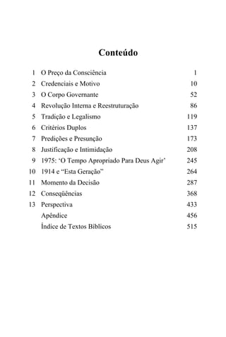 Conteúdo
1 O Preço da Consciência 1
2 Credenciais e Motivo 10
3 O Corpo Governante 52
4 Revolução Interna e Reestruturação 86
5 Tradição e Legalismo 119
6 Critérios Duplos 137
7 Predições e Presunção 173
8 Justificação e Intimidação 208
9 1975: ‘O Tempo Apropriado Para Deus Agir’ 245
10 1914 e “Esta Geração” 264
11 Momento da Decisão 287
12 Conseqüências 368
13 Perspectiva 433
Apêndice 456
Índice de Textos Bíblicos 515
 