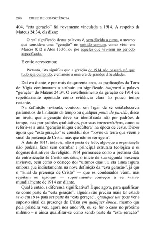 CRISE DE CONSCIÊNCIA280
404, “esta geração” foi novamente vinculada a 1914. A respeito de
Mateus 24:34, ela disse:
O real significado destas palavras é, sem dúvida alguma, o mesmo
que considera uma “geração” no sentido comum, como visto em
Marcos 8:12 e Atos 13:36, ou por aqueles que viverem no período
especificado.
E então acrescentou:
Portanto, isto significa que a geração de 1914 não passará até que
tudo seja cumprido, e em meio a uma era de grandes dificuldades.
Daí em diante, e por mais de quarenta anos, as publicações da Torre
de Vigia continuaram a atribuir um significado temporal à palavra
“geração” de Mateus 24:34. O envelhecimento da geração de 1914 era
repetidamente apontado como evidência clara do pouco tempo
restante.
Na definição revisada, contudo, em lugar de se estabelecerem
parâmetros de limitação do tempo ou qualquer ponto de partida, disse,
ao invés, que a geração deve ser identificada não por padrões de
tempo, mas por padrões qualitativos, por suas características, como ao
referir-se a uma “geração iníqua e adúltera” na época de Jesus. Diz-se
agora que “esta geração” se constitui dos “povos da terra que vêem o
sinal da presença de Cristo, mas que não se corrigem”.
A data de 1914, todavia, não é posta de lado, algo que a organização
não poderia fazer sem derrubar a principal estrutura teológica e os
dogmas distintivos da religião. 1914 permanece como a pretensa data
da entronização de Cristo nos céus, o início de sua segunda presença,
invisível, bem como o começo dos “últimos dias”. E ela ainda figura,
embora que indiretamente, na nova definição da “esta geração”, já que
o “sinal da presença de Cristo” — que os condenados vêem, mas
rejeitam ou ignoram — supostamente começou a ser visível
mundialmente de 1914 em diante.
Qual é então, a diferença significativa? É que agora, para qualificar-
se como parte da “esta geração”, alguém não precisa mais ter estado
vivo em 1914 para ser parte da “esta geração”. Qualquer um pode ver o
suposto sinal da presença de Cristo em qualquer época, mesmo que
pela primeira vez, agora nos anos 90, ou se for o caso no próximo
milênio – e ainda qualificar-se como sendo parte da “esta geração”.
 