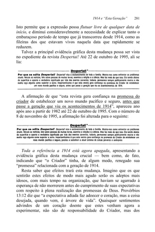 1914 e “Esta Geração” 281
Isto permite que a expressão possa flutuar livre de qualquer data de
início, e diminui consideravelmente a necessidade de explicar tanto o
embaraçoso período de tempo que já transcorreu desde 1914, como as
fileiras dos que estavam vivos naquela data que rapidamente se
reduzem.
Talvez a principal evidência gráfica desta mudança possa ser vista
no expediente da revista Despertai! Até 22 de outubro de 1995, ali se
lia:
A afirmação de que “esta revista gera confiança na promessa do
criador de estabelecer um novo mundo pacífico e seguro, antes que
passe a geração que viu os acontecimentos de 1914”, apareceu ano
após ano a partir de 1982 até 22 de outubro de 1995. Com o número de
8 de novembro de 1995, a afirmação foi alterada para o seguinte:
Toda a referência a 1914 está agora apagada, apresentando a
evidência gráfica desta mudança crucial — bem como, de fato,
indicando que “o Criador” tinha, de algum modo, renegado sua
“promessa” relacionada com a geração de 1914.
Resta saber que efeitos trará esta mudança. Imagino que os que
sentirão estes efeitos de modo mais agudo serão os adeptos mais
idosos, com mais tempo na organização, que haviam se agarrado à
esperança de não morrerem antes do cumprimento de suas expectativas
com respeito à plena realização das promessas de Deus. Provérbios
13:12 diz que “a expectativa adiada faz adoecer o coração, mas a coisa
desejada, quando vem, é árvore de vida”. Quaisquer sentimentos
advindos de um coração doente que estes venham agora a
experimentar, não são de responsabilidade do Criador, mas dos
 