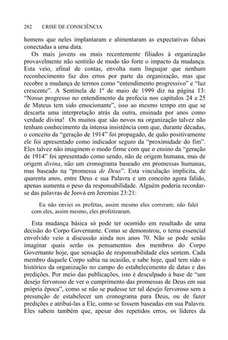 CRISE DE CONSCIÊNCIA282
homens que neles implantaram e alimentaram as expectativas falsas
conectadas a uma data.
Os mais jovens ou mais recentemente filiados à organização
provavelmente não sentirão de modo tão forte o impacto da mudança.
Esta veio, afinal de contas, envolta num linguajar que nenhum
reconhecimento faz dos erros por parte da organização, mas que
recobre a mudança de termos como “entendimento progressivo” e “luz
crescente”. A Sentinela de 1º de maio de 1999 diz na página 13:
“Nosso progresso no entendimento da profecia nos capítulos 24 e 25
de Mateus tem sido emocionante”, isso ao mesmo tempo em que se
descarta uma interpretação atrás da outra, ensinada por anos como
verdade divina! Os muitos que são novos na organização talvez não
tenham conhecimento da intensa insistência com que, durante décadas,
o conceito da “geração de 1914” foi propagado, de quão positivamente
ele foi apresentado como indicador seguro da “proximidade do fim”.
Eles talvez não imaginem o modo firme com que o ensino da “geração
de 1914” foi apresentado como sendo, não de origem humana, mas de
origem divina, não um cronograma baseado em promessas humanas,
mas baseado na “promessa de Deus”. Esta vinculação implícita, de
quarenta anos, entre Deus e sua Palavra e um conceito agora falido,
apenas aumenta o peso da responsabilidade. Alguém poderia recordar-
se das palavras de Jeová em Jeremias 23:21:
Eu não enviei os profetas, assim mesmo eles correram; não falei
com eles, assim mesmo, eles profetizaram.
Esta mudança básica só pode ter ocorrido em resultado de uma
decisão do Corpo Governante. Como se demonstrou, o tema essencial
envolvido veio a discussão ainda nos anos 70. Não se pode senão
imaginar quais serão os pensamentos dos membros do Corpo
Governante hoje, que sensação de responsabilidade eles sentem. Cada
membro daquele Corpo sabia na ocasião, e sabe hoje, qual tem sido o
histórico da organização no campo do estabelecimento de datas e das
predições. Por meio das publicações, isto é desculpado à base de “um
desejo fervoroso de ver o cumprimento das promessas de Deus em sua
própria época”, como se não se pudesse ter tal desejo fervoroso sem a
presunção de estabelecer um cronograma para Deus, ou de fazer
predições e atribuí-las a Ele, como se fossem baseadas em sua Palavra.
Eles sabem também que, apesar dos repetidos erros, os líderes da
 
