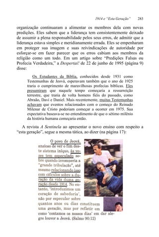 1914 e “Esta Geração” 283
organização continuaram a alimentar os membros dela com novas
predições. Eles sabem que a liderança tem consistentemente deixado
de assumir a plena responsabilidade pelos seus erros, de admitir que a
liderança estava simples e meridianamente errada. Eles se empenharam
em proteger sua imagem e suas reivindicações de autoridade por
esforçar-se em fazer parecer que os erros cabiam aos membros da
religião como um todo. Em um artigo sobre “Predições Falsas ou
Profecia Verdadeira,” a Despertai! de 22 de junho de 1995 (página 9)
disse:
Os Estudantes da Bíblia, conhecidos desde 1931 como
Testemunhas de Jeová, esperavam também que o ano de 1925
traria o cumprimento de maravilhosas profecias bíblicas. Eles
presumiram que naquele tempo começaria a ressurreição
terrestre, que traria de volta homens fiéis do passado, como
Abraão, Davi e Daniel. Mais recentemente, muitas Testemunhas
achavam que eventos relacionados com o começo do Reinado
Milenar de Cristo poderiam começar a ocorrer em 1975. Sua
expectativa baseava-se no entendimento de que o sétimo milênio
da história humana começaria então.
A revista A Sentinela ao apresentar o novo ensino com respeito a
“esta geração”, segue a mesma tática, ao dizer (na página 17):
 