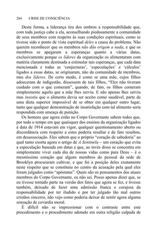 CRISE DE CONSCIÊNCIA284
Desta forma, a liderança tira dos ombros a responsabilidade que,
com toda justiça cabe a ela, aconselhando piedosamente a comunidade
de seus membros com respeito às suas condições espirituais, como se
tivesse sido o ponto de vista espiritual deles a causa do problema. Não
querem reconhecer que os membros não dão origem a nada, e que os
membros se apegaram a esperanças quanto a várias datas,
exclusivamente porque os líderes da organização os alimentaram com
matéria claramente destinada a estimular tais esperanças, que cada data
mencionada e todas as ‘conjecturas’, ‘especulações’ e ‘cálculos’
ligados a essas datas, se originaram, não da comunidade de membros,
mas dos líderes. De certo modo, é como se uma mãe, cujos filhos
adoeceram de indigestão, dissessem de tais filhos, “Eles não tiveram
cuidado com o que comeram”, quando, de fato, os filhos comeram
simplesmente aquilo que a mãe lhes serviu. E não apenas lhes serviu
mas insistiu que o alimento devia ser aceito como saudável, parte de
uma dieta superior impossível de se obter em qualquer outro lugar,
tanto que qualquer demonstração de insatisfação com tal alimento seria
respondida com ameaça de punição.
Os homens que agora estão no Corpo Governante sabem todos que,
por todo o tempo em que quaisquer dos ensinos da organização ligados
à data de 1914 estavam em vigor, qualquer questionamento aberto ou
discordância com respeito a estes poderia resultar e de fato resultou,
em desassociação. Eles sabem que o próprio “coração de sabedoria” ao
qual tanto exorta agora o artigo de A Sentinela – um coração que evita
a especulação baseada em datas e que, ao invés disso se concentra em
simplesmente viver cada dia de nossas vidas como para Deus – é o
mesmíssimo coração que alguns membros do pessoal da sede de
Brooklyn procuraram cultivar, e que foi a posição deles exatamente
neste respeito que se constituiu no centro da acusação pela qual eles
foram julgados como “apóstatas”. Quais são os pensamentos dos atuais
membros do Corpo Governante, eu não sei. Posso apenas dizer que, se
eu tivesse tomado parte na versão dos fatos que agora se fez, e tivesse
também, deixado de fazer uma admissão franca e corajosa da
responsabilidade por ter iludido e por ter julgado tão mal outros
cristãos sinceros, não vejo como poderia deixar de sentir agora alguma
sensação de covardia moral.
É difícil não se impressionar com o contraste entre este
procedimento e o procedimento adotado em outra religião culpada de
 