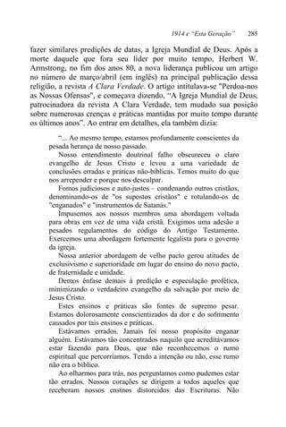 1914 e “Esta Geração” 285
fazer similares predições de datas, a Igreja Mundial de Deus. Após a
morte daquele que fora seu líder por muito tempo, Herbert W.
Armstrong, no fim dos anos 80, a nova liderança publicou um artigo
no número de março/abril (em inglês) na principal publicação dessa
religião, a revista A Clara Verdade. O artigo intitulava-se "Perdoa-nos
as Nossas Ofensas", e começava dizendo, “A Igreja Mundial de Deus,
patrocinadora da revista A Clara Verdade, tem mudado sua posição
sobre numerosas crenças e práticas mantidas por muito tempo durante
os últimos anos”. Ao entrar em detalhes, ela também dizia:
“... Ao mesmo tempo, estamos profundamente conscientes da
pesada herança de nosso passado.
Nosso entendimento doutrinal falho obscureceu o claro
evangelho de Jesus Cristo e levou a uma variedade de
conclusões erradas e práticas não-bíblicas. Temos muito do que
nos arrepender e porque nos desculpar.
Fomos judiciosos e auto-justos – condenando outros cristãos,
denominando-os de "os supostos cristãos" e rotulando-os de
"enganados" e "instrumentos de Satanás."
Impusemos aos nossos membros uma abordagem voltada
para obras em vez de uma vida cristã. Exigimos uma adesão a
pesados regulamentos do código do Antigo Testamento.
Exercemos uma abordagem fortemente legalista para o governo
da igreja.
Nossa anterior abordagem de velho pacto gerou atitudes de
exclusivismo e superioridade em lugar do ensino do novo pacto,
de fraternidade e unidade.
Demos ênfase demais à predição e especulação profética,
minimizando o verdadeiro evangelho da salvação por meio de
Jesus Cristo.
Estes ensinos e práticas são fontes de supremo pesar.
Estamos dolorosamente conscientizados da dor e do sofrimento
causados por tais ensinos e práticas.
Estávamos errados. Jamais foi nosso propósito enganar
alguém. Estávamos tão concentrados naquilo que acreditávamos
estar fazendo para Deus, que não reconhecemos o rumo
espiritual que percorríamos. Tendo a intenção ou não, esse rumo
não era o bíblico.
Ao olharmos para trás, nos perguntamos como pudemos estar
tão errados. Nossos corações se dirigem a todos aqueles que
receberam nossos ensinos distorcidos das Escrituras. Não
 