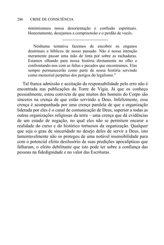 CRISE DE CONSCIÊNCIA286
minimizamos nossa desorientação e confusão espirituais.
Honestamente, desejamos a compreensão e o perdão de vocês.
______________________
Nenhuma tentativa fazemos de encobrir os enganos
doutrinais e bíblicos de nosso passado. Não é nossa intenção
meramente passar uma mão de tinta por sobre as rachaduras.
Estamos olhando para nossa história diretamente no olho e
confrontando-nos com as faltas e pecados que encontramos. Elas
sempre permanecerão como parte de nossa história servindo
como memorial perpétuo dos perigos do legalismo.”
Tal franca admissão e aceitação da responsabilidade pelo erro não é
encontrada nas publicações da Torre de Vigia. Já que os conheço
pessoalmente, estou convicto de que muitos dos homens do Corpo são
sinceros na crença de que estão servindo a Deus. Infelizmente, essa
crença é acompanhada por uma crença paralela de que a organização
liderada por eles é o canal de comunicação de Deus, superior a todas as
outras organizações religiosas da terra – uma crença que dá evidências
de um estado de negação, no qual eles não se permitem encarar a
realidade do curso e do histórico tortuosos da organização. Qualquer
que seja o grau de sinceridade no desejo deles de servir a Deus, isto
lamentavelmente não os protegeu de uma notável insensibilidade para
com o potencial efeito desilusório de suas predições apocalípticas que
falharam, o efeito debilitante que isto pode ter sobre a confiança das
pessoas na fidedignidade e no valor das Escrituras.
 