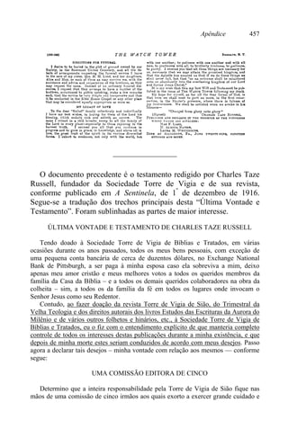 Apêndice 457
————————
O documento precedente é o testamento redigido por Charles Taze
Russell, fundador da Sociedade Torre de Vigia e de sua revista,
conforme publicado em A Sentinela, de 1º
de dezembro de 1916.
Segue-se a tradução dos trechos principais desta “Última Vontade e
Testamento”. Foram sublinhadas as partes de maior interesse.
ÚLTIMA VONTADE E TESTAMENTO DE CHARLES TAZE RUSSELL
Tendo doado à Sociedade Torre de Vigia de Bíblias e Tratados, em várias
ocasiões durante os anos passados, todos os meus bens pessoais, com exceção de
uma pequena conta bancária de cerca de duzentos dólares, no Exchange National
Bank de Pittsburgh, a ser paga à minha esposa caso ela sobreviva a mim, deixo
apenas meu amor cristão e meus melhores votos a todos os queridos membros da
família da Casa da Bíblia – e a todos os demais queridos colaboradores na obra da
colheita – sim, a todos os da família da fé em todos os lugares onde invocam o
Senhor Jesus como seu Redentor.
Contudo, ao fazer doação da revista Torre de Vigia de Sião, do Trimestral da
Velha Teologia e dos direitos autorais dos livros Estudos das Escrituras da Aurora do
Milênio e de vários outros folhetos e hinários, etc., à Sociedade Torre de Vigia de
Bíblias e Tratados, eu o fiz com o entendimento explícito de que manteria completo
controle de todos os interesses destas publicações durante a minha existência, e que
depois de minha morte estes seriam conduzidos de acordo com meus desejos. Passo
agora a declarar tais desejos – minha vontade com relação aos mesmos — conforme
segue:
UMA COMISSÃO EDITORA DE CINCO
Determino que a inteira responsabilidade pela Torre de Vigia de Sião fique nas
mãos de uma comissão de cinco irmãos aos quais exorto a exercer grande cuidado e
 