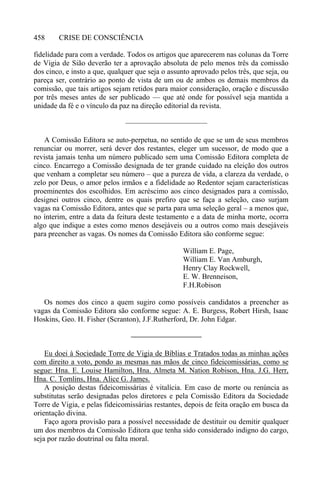 CRISE DE CONSCIÊNCIA458
fidelidade para com a verdade. Todos os artigos que aparecerem nas colunas da Torre
de Vigia de Sião deverão ter a aprovação absoluta de pelo menos três da comissão
dos cinco, e insto a que, qualquer que seja o assunto aprovado pelos três, que seja, ou
pareça ser, contrário ao ponto de vista de um ou de ambos os demais membros da
comissão, que tais artigos sejam retidos para maior consideração, oração e discussão
por três meses antes de ser publicado — que até onde for possível seja mantida a
unidade da fé e o vínculo da paz na direção editorial da revista.
———————————
A Comissão Editora se auto-perpetua, no sentido de que se um de seus membros
renunciar ou morrer, será dever dos restantes, eleger um sucessor, de modo que a
revista jamais tenha um número publicado sem uma Comissão Editora completa de
cinco. Encarrego a Comissão designada de ter grande cuidado na eleição dos outros
que venham a completar seu número – que a pureza de vida, a clareza da verdade, o
zelo por Deus, o amor pelos irmãos e a fidelidade ao Redentor sejam características
proeminentes dos escolhidos. Em acréscimo aos cinco designados para a comissão,
designei outros cinco, dentre os quais prefiro que se faça a seleção, caso surjam
vagas na Comissão Editora, antes que se parta para uma seleção geral – a menos que,
no ínterim, entre a data da feitura deste testamento e a data de minha morte, ocorra
algo que indique a estes como menos desejáveis ou a outros como mais desejáveis
para preencher as vagas. Os nomes da Comissão Editora são conforme segue:
William E. Page,
William E. Van Amburgh,
Henry Clay Rockwell,
E. W. Brenneison,
F.H.Robison
Os nomes dos cinco a quem sugiro como possíveis candidatos a preencher as
vagas da Comissão Editora são conforme segue: A. E. Burgess, Robert Hirsh, Isaac
Hoskins, Geo. H. Fisher (Scranton), J.F.Rutherford, Dr. John Edgar.
—————————–
Eu doei à Sociedade Torre de Vigia de Bíblias e Tratados todas as minhas ações
com direito a voto, pondo as mesmas nas mãos de cinco fideicomissárias, como se
segue: Hna. E. Louise Hamilton, Hna. Almeta M. Nation Robison, Hna. J.G. Herr,
Hna. C. Tomlins, Hna. Alice G. James.
A posição destas fideicomissárias é vitalícia. Em caso de morte ou renúncia as
substitutas serão designadas pelos diretores e pela Comissão Editora da Sociedade
Torre de Vigia, e pelas fideicomissárias restantes, depois de feita oração em busca da
orientação divina.
Faço agora provisão para a possível necessidade de destituir ou demitir qualquer
um dos membros da Comissão Editora que tenha sido considerado indigno do cargo,
seja por razão doutrinal ou falta moral.
 
