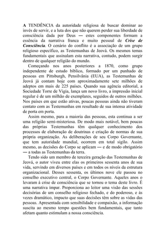 A TENDÊNCIA da autoridade religiosa de buscar dominar ao
invés de servir, e a luta dos que não querem perder sua liberdade de
consciência dada por Deus ― estes componentes formam a
essência da narrativa franca e muito pessoal de Crise de
Consciência. O cenário do conflito é a associação de um grupo
religioso específico, as Testemunhas de Jeová. Os mesmos temas
fundamentais que assinalam esta narrativa, contudo, podem surgir
dentro de qualquer religião do mundo.
Começando nos anos posteriores a 1870, como grupo
independente de estudo bíblico, formado por um punhado de
pessoas em Pittsburgh, Pensilvânia (EUA), as Testemunhas de
Jeová já contam hoje com aproximadamente sete milhões de
adeptos em mais de 225 países. Quando sua agência editorial, a
Sociedade Torre de Vigia, lança um novo livro, a impressão inicial
regular é de um milhão de exemplares, seguidos de outros milhões.
Nos países em que estão ativas, poucas pessoas ainda não tiveram
contato com as Testemunhas em resultado de sua intensa atividade
de porta em porta.
Assim mesmo, para a maioria das pessoas, esta continua a ser
uma religião semi-misteriosa. De modo mais notável, bem poucas
das próprias Testemunhas têm qualquer conhecimento dos
processos de elaboração de doutrinas e criação de normas de sua
própria organização. As deliberações de seu Corpo Governante,
que tem autoridade mundial, ocorrem em total sigilo. Assim
mesmo, as decisões do Corpo se aplicam ― e de modo obrigatório
― a todas as Testemunhas da terra.
Tendo sido um membro de terceira geração das Testemunhas de
Jeová, o autor viveu entre elas os primeiros sessenta anos de sua
vida, servindo em diversos países e em todos os níveis da estrutura
organizacional. Desses sessenta, os últimos nove ele passou no
conselho executivo central, o Corpo Governante. Aqueles anos o
levaram à crise de consciência que se tornou o tema deste livro. É
uma narrativa ímpar. Proporciona ao leitor uma visão das sessões
decisórias de um conselho religioso fechado, e do poderoso, e às
vezes dramático, impacto que suas decisões têm sobre as vidas das
pessoas. Apresentada com sensibilidade e compaixão, a informação
suscita ao mesmo tempo questões bem fundamentais, que tanto
afetam quanto estimulam a nossa consciência.
 