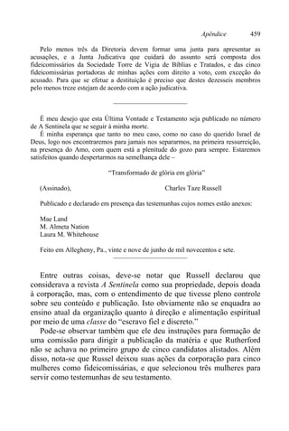 Apêndice 459
Pelo menos três da Diretoria devem formar uma junta para apresentar as
acusações, e a Junta Judicativa que cuidará do assunto será composta dos
fideicomissários da Sociedade Torre de Vigia de Bíblias e Tratados, e das cinco
fideicomissárias portadoras de minhas ações com direito a voto, com exceção do
acusado. Para que se efetue a destituição é preciso que destes dezesseis membros
pelo menos treze estejam de acordo com a ação judicativa.
———————————
É meu desejo que esta Última Vontade e Testamento seja publicado no número
de A Sentinela que se seguir à minha morte.
É minha esperança que tanto no meu caso, como no caso do querido Israel de
Deus, logo nos encontraremos para jamais nos separarmos, na primeira ressurreição,
na presença do Amo, com quem está a plenitude do gozo para sempre. Estaremos
satisfeitos quando despertarmos na semelhança dele –
“Transformado de glória em glória”
(Assinado), Charles Taze Russell
Publicado e declarado em presença das testemunhas cujos nomes estão anexos:
Mae Land
M. Almeta Nation
Laura M. Whitehouse
Feito em Allegheny, Pa., vinte e nove de junho de mil novecentos e sete.
———————————
Entre outras coisas, deve-se notar que Russell declarou que
considerava a revista A Sentinela como sua propriedade, depois doada
à corporação, mas, com o entendimento de que tivesse pleno controle
sobre seu conteúdo e publicação. Isto obviamente não se enquadra ao
ensino atual da organização quanto à direção e alimentação espiritual
por meio de uma classe do “escravo fiel e discreto.”
Pode-se observar também que ele deu instruções para formação de
uma comissão para dirigir a publicação da matéria e que Rutherford
não se achava no primeiro grupo de cinco candidatos alistados. Além
disso, nota-se que Russel deixou suas ações da corporação para cinco
mulheres como fideicomissárias, e que selecionou três mulheres para
servir como testemunhas de seu testamento.
 