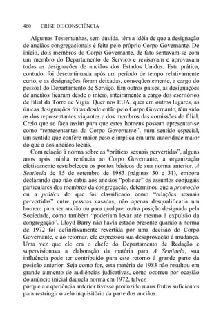 CRISE DE CONSCIÊNCIA460
Algumas Testemunhas, sem dúvida, têm a idéia de que a designação
de anciãos congregacionais é feita pelo próprio Corpo Governante. De
início, dois membros do Corpo Governante, de fato sentavam-se com
um membro do Departamento de Serviço e revisavam e aprovavam
todas as designações de anciãos dos Estados Unidos. Esta prática,
contudo, foi descontinuada após um período de tempo relativamente
curto, e as designações foram deixadas, conseqüentemente, a cargo do
pessoal do Departamento de Serviço. Em outros países, as designações
de anciãos ficaram desde o início, inteiramente a cargo dos escritórios
de filial da Torre de Vigia. Quer nos EUA, quer em outros lugares, as
únicas designações feitas desde então pelo Corpo Governante, têm sido
as dos representantes viajantes e dos membros das comissões de filial.
Creio que se faça assim para que estes homens possam apresentar-se
como “representantes do Corpo Governante”, num sentido especial,
um sentido que confere maior peso e implica em uma autoridade maior
do que a dos anciãos locais.
Com relação à norma sobre as “práticas sexuais pervertidas”, alguns
anos após minha renúncia ao Corpo Governante, a organização
efetivamente restabeleceu os pontos básicos de sua norma anterior. A
Sentinela de 15 de setembro de 1983 (páginas 30 e 31), embora
declarando que não cabia aos anciãos “policiar” os assuntos conjugais
particulares dos membros da congregação, determinou que a promoção
ou a prática do que foi classificado como “relações sexuais
pervertidas” entre pessoas casadas, não apenas desqualificaria um
homem para ser ancião ou para qualquer outra posição designada pela
Sociedade, como também “poderiam levar até mesmo à expulsão da
congregação”. Lloyd Barry não havia estado presente quando a norma
de 1972 foi definitivamente revertida por uma decisão do Corpo
Governante, e ao retornar, ele expressou sua desaprovação à mudança.
Uma vez que ele era o chefe do Departamento de Redação e
supervisionava a elaboração da matéria para A Sentinela, sua
influência pode ter contribuído para este retorno à grande parte da
posição anterior. Seja como for, esta matéria de 1983 não resultou em
grande aumento de audiências judicativas, como ocorreu por ocasião
do anúncio inicial daquela norma em 1972, talvez
porque a experiência anterior tivesse produzido maus frutos suficientes
para restringir o zelo inquisitório da parte dos anciãos.
 