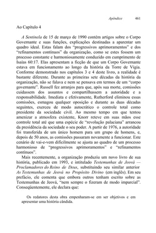 Apêndice 461
Ao Capítulo 4
A Sentinela de 15 de março de 1990 contém artigos sobre o Corpo
Governante e suas funções, explicações destinadas a aparentar um
quadro ideal. Estas falam dos “progressivos aprimoramentos” e dos
“refinamentos contínuos” da organização, como se estes fossem um
processo constante e harmoniosamente conduzido em cumprimento de
Isaías 60:17. Elas apresentam a ficção de que um Corpo Governante
estava em funcionamento ao longo da história da Torre de Vigia.
Conforme demonstrado nos capítulos 3 e 4 deste livro, a realidade é
bastante diferente. Durante as primeiras sete décadas da história da
organização, não se falava e nem se pensava em termos de um “corpo
governante”. Russell fez arranjos para que, após sua morte, comissões
cuidassem dos assuntos e compartilhassem a autoridade e a
responsabilidade. Imediata e efetivamente, Rutherford eliminou essas
comissões, esmagou qualquer oposição e durante as duas décadas
seguintes, exerceu de modo autocrático o controle total como
presidente da sociedade civil. Ao mesmo tempo em que tentou
amenizar a atmosfera existente, Knorr reteve em suas mãos esse
controle total até que uma espécie de “revolução palaciana” arrancou
da presidência da sociedade o seu poder. A partir de 1976, a autoridade
foi transferida de um único homem para um grupo de homens, e,
depois de 50 anos, as comissões passaram novamente a funcionar. Este
cenário de vai-e-vem dificilmente se ajusta ao quadro de um processo
harmonioso de “progressivos aprimoramentos” e “refinamentos
contínuos”.
Mais recentemente, a organização produziu um novo livro de sua
história, publicado em 1993, e intitulado Testemunhas de Jeová —
Proclamadores do Reino de Deus, substituindo seu similar anterior
As Testemunhas de Jeová no Propósito Divino (em inglês). Em seu
prefácio, ele comenta que embora outros tenham escrito sobre as
Testemunhas de Jeová, “nem sempre o fizeram de modo imparcial”.
Conseqüentemente, ele declara que:
Os redatores desta obra empenharam-se em ser objetivos e em
apresentar uma história cândida.
 