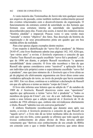 CRISE DE CONSCIÊNCIA462
A vasta maioria das Testemunhas de Jeová não tem qualquer acesso
aos arquivos do passado, como também nenhum conhecimento pessoal
dos eventos relacionados com o desenvolvimento da organização. O
funcionamento da estrutura central de autoridade ou dos homens que
formam essa estrutura interna de autoridade são igualmente
desconhecidos para elas. Ficam elas assim, à mercê dos redatores dessa
“história cândida” e imparcial. Poucas vezes vi uma versão mais
“saneada” e menos “objetiva” dos fatos. Sua descrição da história da
organização e de seus procedimentos pinta um quadro que em boa
medida difere da realidade.
Para citar apenas alguns exemplos dentre muitos:
Com respeito à identificação do “servo fiel e prudente” de Mateus
24:45-47, este livro finalmente admite (nas páginas 142, 143, 626) que,
“por vários anos” a revista A Sentinela expressou o conceito de que
Charles Taze Russell era aquele escolhido “servo fiel e prudente”, e de
que de 1896 em diante, o próprio Russell reconheceu “a aparente
razoabilidade” deste conceito. O livro não reconhece o fato de que
Russell não apenas considerava como “razoável” a aplicação feita a
um indivíduo (ele próprio) como o especialmente escolhido “servo fiel
e prudente”, mas que (nos números de A Sentinela que o livro alista ao
pé da página) ele efetivamente argumentou em favor disso como uma
verdadeira aplicação do texto, ao invés da posição que havia assumido
em 1881. Em vez disso, continua-se a enfatizar a declaração de Russell
em que ele aplicava o termo ao inteiro “corpo de Cristo”.
O livro não informa seus leitores que na edição de 1o
de outubro de
1909 de A Sentinela, Russell descreveu como seus “opositores”
aqueles que aplicassem o termo “servo fiel e prudente” a “todos os
membros da igreja de Cristo”, em vez de a um indivíduo. Tampouco
conta a seus leitores que a edição especial de A Sentinela de 16 de
outubro de 1916 afirmava que, embora não reivindicasse abertamente
o título, Russell “admitia isso em conversa particular”.
E embora finalmente reconhecendo que durante anos após sua
morte, a revista A Sentinela promovia o conceito de que Russell era
“aquele servo”, o livro não dá ao leitor nenhuma idéia da insistência
com que isto era feito, como quando se afirmou que todo aquele que
tivesse conhecimento do plano divino de Deus deveria admitir
verazmente que “derivou esse conhecimento de seu estudo da Bíblia
em conexão com o que o irmão Russell escreveu; que antes desse
 