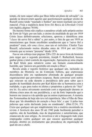 Apêndice 463
tempo, ele nem sequer sabia que Deus tinha um plano de salvação”; ou
quando se descreveram aqueles que questionassem qualquer ensino de
Russell como tendo “rejeitado o Senhor” por terem rejeitado seu servo
especial. (Veja a seqüência deste livro Em Busca da Liberdade Cristã
(em inglês), páginas 78-84).
Da mesma forma não explica o paradoxo criado pelo próprio ensino
da Torre de Vigia: por um lado, o ensino da atualidade de que em 1919
Cristo Jesus definitivamente selecionou, aprovou e identificou uma
“classe do servo fiel e sábio” e, por outro, o fato de que em 1919 os
mesmíssimos que foram escolhidos acreditavam que o “servo fiel e
prudente” eram, não uma classe, mas um só indivíduo, Charles Taze
Russell, selecionado muitas décadas antes de 1914 por um Cristo
reinante que se tornara “presente” desde 1874.
Faz-se um esforço (nas páginas 220 e 221 do novo livro de história)
para negar que o segundo presidente, Joseph F. Rutherford, buscou
ganhar pleno e total controle da organização. Apresenta-se uma citação
de Karl Klein para retratá-lo como um homem essencialmente
humilde, que ‘parecia um garotinho em oração a Deus’.
Revela ainda o registro histórico que qualquer um, incluindo os
membros da Diretoria ou da Comissão Editora, que expressasse
discordância dele era rapidamente eliminado de qualquer posição
organizacional que porventura ocupasse. Basta conversar com outros
que estavam na sede durante a presidência dele para saber que o
quadro de humildade descrito por Karl Klein não se harmoniza com a
realidade, e que para todos os efeitos e propósitos a palavra do “Juiz”
era lei. Eu estive ativamente associado com a organização durante os
últimos cinco anos de sua presidência, e sei da forte impressão que o
homem me causava e da opinião que os outros expressavam. A maioria
das Testemunhas de hoje não teve tal experiência. Mas o Filho de Deus
disse que ‘da abundância do coração a boca fala’, e que ‘é pelas tuas
palavras que serás declarado justo ou condenado’. (Mat.12:34, 37)
Creio que qualquer um que simplesmente leia a matéria encontrada na
revista A Sentinela dos anos 20 até 1942 pode facilmente perceber o
espírito, não de humildade, mas de dogmatismo e autoritarismo, que
emanavam de seus artigos. As invectivas e até a linguagem rude eram
empregadas contra qualquer um que ousasse questionar qualquer
posição, diretriz ou ensinamento que procedesse da organização da
qual ele era o chefe.
 