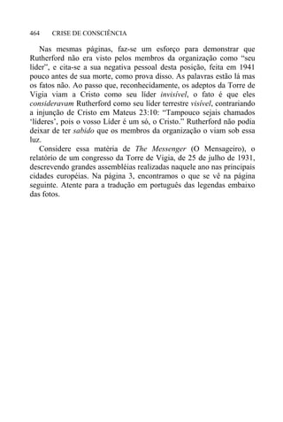 CRISE DE CONSCIÊNCIA464
Nas mesmas páginas, faz-se um esforço para demonstrar que
Rutherford não era visto pelos membros da organização como “seu
líder”, e cita-se a sua negativa pessoal desta posição, feita em 1941
pouco antes de sua morte, como prova disso. As palavras estão lá mas
os fatos não. Ao passo que, reconhecidamente, os adeptos da Torre de
Vigia viam a Cristo como seu líder invisível, o fato é que eles
consideravam Rutherford como seu líder terrestre visível, contrariando
a injunção de Cristo em Mateus 23:10: “Tampouco sejais chamados
‘líderes’, pois o vosso Líder é um só, o Cristo.” Rutherford não podia
deixar de ter sabido que os membros da organização o viam sob essa
luz.
Considere essa matéria de The Messenger (O Mensageiro), o
relatório de um congresso da Torre de Vigia, de 25 de julho de 1931,
descrevendo grandes assembléias realizadas naquele ano nas principais
cidades européias. Na página 3, encontramos o que se vê na página
seguinte. Atente para a tradução em português das legendas embaixo
das fotos.
 