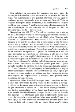Apêndice 467
Este relatório de congresso foi impresso dez anos antes da
declaração de Rutherford citada no novo livro da história da Torre de
Vigia. Não há razão para se crer que Rutherford não estivesse a par do
modo em que era considerado pelos seguidores da Torre de Vigia ao
longo da maior parte de sua presidência, e ele claramente nada fez para
modificar essa imagem. A evidência, inclusive a história completa de
sua administração, faz sua refutação de tal imagem — feita ao
aproximar-se da morte — parecer vazia.
Nas páginas 106, 107, 233, e 234, o livro reconhece que o retorno
em 1972 aos corpos de anciãos nas congregações estava relacionado à
matéria do Ajuda ao Entendimento da Bíblia sobre “homens mais
maduros” e “superintendente”. Obviamente, o fato de eu ter feito a
pesquisa e ter escrito os artigos não é mencionado e não há razão
alguma para que o fosse. Mas o assunto inteiro é apresentado como se
fosse essencialmente produto da “supervisão do Corpo Governante”,
quando, na verdade, ninguém do ‘Corpo Governante’ esteve envolvido
em tal atividade de supervisão. O projeto foi iniciado por Knorr em
suas atribuições de presidente da Sociedade, e ele colocou Karl
Adams, supervisor “não ungido” do Departamento de Redação, como
o verdadeiro supervisor da elaboração do livro. Nem Knorr nem Fred
Franz “supervisionaram” o trabalho, e eles leram somente as partes que
Karl Adams considerava aconselhável passar para eles. Lyman
Swingle, membro da Diretoria (e desta forma supostamente membro
do “Corpo Governante” daquela época), foi designado para o projeto
apenas como redator e recebia suas incumbências de Karl, e aquilo que
ele escrevia estava sujeito a ser editado por Karl. Lyman não tomou
parte alguma em “supervisionar” o trabalho, nem qualquer outro
membro da Diretoria fez isso.
Quanto aos efeitos dos referidos artigos sobre o arranjo de anciãos,
o leitor não é informado da firme relutância do presidente e do vice-
presidente da Sociedade a que se fizesse qualquer mudança, ou do fato
de que, finalmente, a decisão foi — não de um corpo governante —
mas de dois homens, Knorr e Fred Franz, que determinaram a direção
a ser tomada. Reconhecidamente, qualquer narrativa deve ser limitada
nos detalhes, e a informação aqui dada simplesmente ilustra quão
pouco do verdadeiro quadro pode um leitor obter quando lê uma obra
deste tipo, e de como expressões aparentemente inocentes (neste caso
‘pesquisa feita sob a supervisão do Corpo Governante’) podem
 