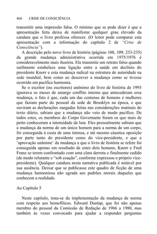 CRISE DE CONSCIÊNCIA468
transmitir uma impressão falsa. O mínimo que se pode dizer é que a
apresentação feita deixa de manifestar qualquer grau elevado da
candura que o livro professa oferecer. (O leitor pode comparar esta
apresentação com a informação do capítulo 2 de “Crise de
Consciência”).
A descrição pelo novo livro de história (páginas 108, 109, 233-235)
da grande mudança administrativa ocorrida em 1975/1976 é
consideravelmente mais ilusória. Ela transmite um retrato falso quando
sutilmente estabelece uma ligação entre a saúde em declínio do
presidente Knorr e esta mudança radical na estrutura de autoridade na
sede mundial, bem como ao descrever a mudança como se tivesse
ocorrido em pacífica harmonia.
Se o escritor (ou escritores) anônimo do livro de história de 1993
ignorava os meses de amargo conflito interno que antecederam essa
mudança, o fato é que, cada um das centenas de homens e mulheres
que faziam parte do pessoal da sede de Brooklyn na época, e que
ouviram as declarações zangadas feitas nas considerações matinais do
texto diário, sabiam que a mudança não veio de modo pacífico. De
todos estes, os membros do Corpo Governante foram os que mais de
perto conheceram a intensidade da luta. Eles pessoalmente sabiam que
a mudança da norma de um único homem para a norma de um corpo,
foi conseguida à custa de uma intensa, e até mesmo cáustica oposição
por parte tanto do presidente como do vice-presidente, e que a
‘aprovação unânime’ da mudança a que o livro de história se refere foi
conseguida apenas em resultado de estes dois homens, Knorr e Fred
Franz se terem confrontado com uma clara derrota e finalmente cedido
(de modo relutante e “sob coação”, conforme expressou o próprio vice-
presidente). Qualquer candura nesta narrativa publicada é notável por
sua ausência. Deixar que se publicasse este quadro de ficção de uma
mudança harmoniosa não agrada aos padrões morais daqueles que
conhecem a realidade.
Ao Capítulo 5
Neste capítulo, trata-se da implementação da mudança de norma
com respeito aos hemofílicos. Edward Dunlap, que foi não apenas
membro do pessoal da Comissão de Redação de 1966 a 1980, mas
também às vezes convocado para ajudar a responder perguntas
 
