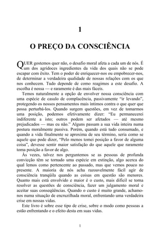 1
1
O PREÇO DA CONSCIÊNCIA
UER gostemos quer não, o desafio moral afeta a cada um de nós. É
um dos agridoces ingredientes da vida dos quais não se pode
escapar com êxito. Tem o poder de enriquecer-nos ou empobrecer-nos,
de determinar a verdadeira qualidade de nossas relações com os que
nos conhecem. Tudo depende de como reagimos a este desafio. A
escolha é nossa — e raramente é das mais fáceis.
Temos naturalmente a opção de envolver nossa consciência com
uma espécie de casulo de complacência, passivamente “ir levando”,
protegendo os nossos pensamentos mais íntimos contra o que quer que
possa perturbá-los. Quando surgem questões, em vez de tomarmos
uma posição, podemos efetivamente dizer: “Eu permanecerei
indiferente a isto; outros podem ser afetados — até mesmo
prejudicados — mas eu não.” Alguns passam a sua vida inteira numa
postura moralmente passiva. Porém, quando está tudo consumado, e
quando a vida finalmente se aproxima de seu término, seria como se
aquele que pode dizer, “Pelo menos tomei posição a favor de alguma
coisa”, devesse sentir maior satisfação do que aquele que raramente
toma posição a favor de algo.
Às vezes, talvez nos perguntemos se as pessoas de profunda
convicção têm se tornado uma espécie em extinção, algo acerca do
qual lemos como pertencente ao passado, mas que vemos pouco no
presente. A maioria de nós acha razoavelmente fácil agir de
consciência tranqüila quando as coisas em questão são menores.
Quanto mais está envolvido e maior é o custo, mais difícil se torna
resolver as questões de consciência, fazer um julgamento moral e
aceitar suas conseqüências. Quando o custo é muito grande, achamo-
nos numa situação de encruzilhada moral, enfrentando uma verdadeira
crise em nossas vidas.
Este livro é sobre esse tipo de crise, sobre o modo como pessoas a
estão enfrentando e o efeito desta em suas vidas.
Q
 