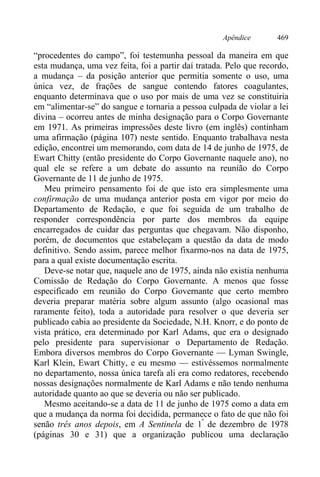 Apêndice 469
“procedentes do campo”, foi testemunha pessoal da maneira em que
esta mudança, uma vez feita, foi a partir daí tratada. Pelo que recordo,
a mudança – da posição anterior que permitia somente o uso, uma
única vez, de frações de sangue contendo fatores coagulantes,
enquanto determinava que o uso por mais de uma vez se constituiria
em “alimentar-se” do sangue e tornaria a pessoa culpada de violar a lei
divina – ocorreu antes de minha designação para o Corpo Governante
em 1971. As primeiras impressões deste livro (em inglês) continham
uma afirmação (página 107) neste sentido. Enquanto trabalhava nesta
edição, encontrei um memorando, com data de 14 de junho de 1975, de
Ewart Chitty (então presidente do Corpo Governante naquele ano), no
qual ele se refere a um debate do assunto na reunião do Corpo
Governante de 11 de junho de 1975.
Meu primeiro pensamento foi de que isto era simplesmente uma
confirmação de uma mudança anterior posta em vigor por meio do
Departamento de Redação, e que foi seguida de um trabalho de
responder correspondência por parte dos membros da equipe
encarregados de cuidar das perguntas que chegavam. Não disponho,
porém, de documentos que estabeleçam a questão da data de modo
definitivo. Sendo assim, parece melhor fixarmo-nos na data de 1975,
para a qual existe documentação escrita.
Deve-se notar que, naquele ano de 1975, ainda não existia nenhuma
Comissão de Redação do Corpo Governante. A menos que fosse
especificado em reunião do Corpo Governante que certo membro
deveria preparar matéria sobre algum assunto (algo ocasional mas
raramente feito), toda a autoridade para resolver o que deveria ser
publicado cabia ao presidente da Sociedade, N.H. Knorr, e do ponto de
vista prático, era determinado por Karl Adams, que era o designado
pelo presidente para supervisionar o Departamento de Redação.
Embora diversos membros do Corpo Governante — Lyman Swingle,
Karl Klein, Ewart Chitty, e eu mesmo — estivéssemos normalmente
no departamento, nossa única tarefa ali era como redatores, recebendo
nossas designações normalmente de Karl Adams e não tendo nenhuma
autoridade quanto ao que se deveria ou não ser publicado.
Mesmo aceitando-se a data de 11 de junho de 1975 como a data em
que a mudança da norma foi decidida, permanece o fato de que não foi
senão três anos depois, em A Sentinela de 1º
de dezembro de 1978
(páginas 30 e 31) que a organização publicou uma declaração
 