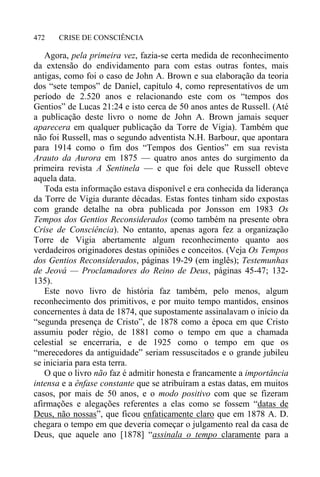 CRISE DE CONSCIÊNCIA472
Agora, pela primeira vez, fazia-se certa medida de reconhecimento
da extensão do endividamento para com estas outras fontes, mais
antigas, como foi o caso de John A. Brown e sua elaboração da teoria
dos “sete tempos” de Daniel, capítulo 4, como representativos de um
período de 2.520 anos e relacionando este com os “tempos dos
Gentios” de Lucas 21:24 e isto cerca de 50 anos antes de Russell. (Até
a publicação deste livro o nome de John A. Brown jamais sequer
aparecera em qualquer publicação da Torre de Vigia). Também que
não foi Russell, mas o segundo adventista N.H. Barbour, que apontara
para 1914 como o fim dos “Tempos dos Gentios” em sua revista
Arauto da Aurora em 1875 — quatro anos antes do surgimento da
primeira revista A Sentinela — e que foi dele que Russell obteve
aquela data.
Toda esta informação estava disponível e era conhecida da liderança
da Torre de Vigia durante décadas. Estas fontes tinham sido expostas
com grande detalhe na obra publicada por Jonsson em 1983 Os
Tempos dos Gentios Reconsiderados (como também na presente obra
Crise de Consciência). No entanto, apenas agora fez a organização
Torre de Vigia abertamente algum reconhecimento quanto aos
verdadeiros originadores destas opiniões e conceitos. (Veja Os Tempos
dos Gentios Reconsiderados, páginas 19-29 (em inglês); Testemunhas
de Jeová — Proclamadores do Reino de Deus, páginas 45-47; 132-
135).
Este novo livro de história faz também, pelo menos, algum
reconhecimento dos primitivos, e por muito tempo mantidos, ensinos
concernentes à data de 1874, que supostamente assinalavam o início da
“segunda presença de Cristo”, de 1878 como a época em que Cristo
assumiu poder régio, de 1881 como o tempo em que a chamada
celestial se encerraria, e de 1925 como o tempo em que os
“merecedores da antiguidade” seriam ressuscitados e o grande jubileu
se iniciaria para esta terra.
O que o livro não faz é admitir honesta e francamente a importância
intensa e a ênfase constante que se atribuíram a estas datas, em muitos
casos, por mais de 50 anos, e o modo positivo com que se fizeram
afirmações e alegações referentes a elas como se fossem “datas de
Deus, não nossas”, que ficou enfaticamente claro que em 1878 A. D.
chegara o tempo em que deveria começar o julgamento real da casa de
Deus, que aquele ano [1878] “assinala o tempo claramente para a
 