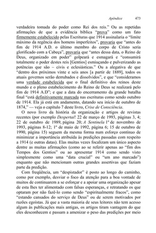 Apêndice 473
verdadeira tomada do poder como Rei dos reis.” Ou as repetidas
afirmações de que a evidência bíblica “prova” como um fato
firmemente estabelecido pelas Escrituras que 1914 assinalaria o “limite
máximo da regência dos homens imperfeitos”, provaria que “antes do
fim de 1914 A.D. o último membro do corpo de Cristo seria
glorificado com a Cabeça”, provaria que “antes dessa data, o Reino de
Deus, organizado em poder” golpeará e esmagará e “consumirá
totalmente o poder destes reis [Gentios] esmiuçando e pulverizando as
potências que são – civis e eclesiásticas.” Ou a alegativa de que
“dentro dos próximos vinte e seis anos [a partir de 1889], todos os
atuais governos serão derrubados e dissolvidos”, e que “consideramos
uma verdade estabelecida que o final definitivo dos reinos deste
mundo e o pleno estabelecimento do Reino de Deus se realizará pelo
fim de 1914 A.D”; e que a data do encerramento da grande batalha
final “está definitivamente marcada nas escrituras como sendo outubro
de 1914. Ela já está em andamento, datando seu início de outubro de
1874,” — veja o capítulo 7 deste livro, Crise de Consciência.
O novo livro da história da organização e artigos de revistas
recentes (por exemplo Despertai! 22 de março de 1993, páginas 3, 4;
22 de outubro de 1989, página 20; A Sentinela 1º de novembro de
1993, páginas 8-12; 1º de maio de 1992, página 6; 15 de outubro de
1990, página 15) seguem da mesma forma num esforço contínuo de
minimizar a importância atribuída às predições passadas com respeito
a 1914 (e outras datas). Elas muitas vezes focalizam um único aspecto
dentre as muitas afirmações (como ao se referir apenas ao “fim dos
Tempos dos Gentios” ou ao apresentar 1914 como sendo visto
simplesmente como uma “data crucial” ou “um ano marcado”)
enquanto que não mencionam outras grandes assertivas que faziam
parte da predição.
Com freqüência, um “despistador” é posto ao longo do caminho,
como por exemplo, desviar o foco da atenção para a boa vontade de
muitos de continuarem a se esforçar e a apoiar uma organização apesar
de esta lhes ter alimentado com falsas esperanças, e retratando os que
optaram por não fazê-lo como sendo “espiritualmente fracos”, como
“estando cansados do serviço de Deus” ou de serem motivados por
razões egoístas. Já que a vasta maioria de seus leitores não tem acesso
algum às publicações mais antigas, os artigos tiram vantagem do que
eles desconhecem e passam a amenizar o peso das predições por meio
 