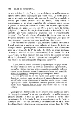 CRISE DE CONSCIÊNCIA474
do uso seletivo de citações ou por se disfarçar ou deliberadamente
ignorar outras claras declarações que foram feitas. De modo geral, o
que se apresenta aos leitores são algumas declarações acauteladoras
tardias que vieram quando 1914 (e depois, 1925) estava se
aproximando, e as claras predições são colocadas como apenas
sugestões de meras possibilidades. Assim, com respeito à predição da
glorificação da igreja aos céus em 1914, o novo livro de história
(página 635) cita uma declaração de uma revista A Sentinela, de 1916,
dizendo que “Nós meramente inferimos isso e evidentemente,
erramos”. Em face das claras afirmações já citadas, com seu uso
freqüente de termos tais como “provas” e “comprovado”, isto pode ser
descrito apenas como desonestidade jornalística e intelectual.
Já foi mostrado (no capítulo 7) que, enquanto a data se aproximava,
Russel começou a conter-se com relação ao tempo do início da
anarquia mundial que ele previra como antecedendo 1914, como foi no
caso de A Sentinela de 1º de julho de 1904, no artigo intitulado
“Anarquia Universal — Pouco Antes ou Depois de Outubro de 1914,
A .D.” Nela, ele dava margem para que o início da anarquia universal
viesse depois daquele ano, mas “rapidamente em seguida”, certamente
não 80 anos ou mais em seguida. Ele passou a escrever:
Agora, todavia, vemos claramente que para alguns da igreja restam
dez anos inteiros [a partir de 1904] de experiências, oportunidades,
provações, vitórias, alegrias e tristezas. A cada ano, contudo, podemos
esperar que os sinais dos tempos demonstrem cada vez mais a exatidão
de nossas expectativas tanto para a igreja como para o mundo...
A lição para cada de um nós e para todos, parece ser a de que
durante os próximos cinco ou seis anos deveríamos labutar com zelo
intensificado, porque sabemos que se aproxima a noite em que homem
algum poderá labutar... Quão felizes somos de que nos é permitido, até
mesmo nesta “décima primeira hora”, empenharmo-nos na obra de
colheita!
Quaisquer que tenham sido as declarações mais cautelosas acerca
da “anarquia universal” e de sua aproximação, ela deliberadamente
procura encobrir o fato de que estas afetavam o ensino então
prevalecente de A Sentinela de que a segunda presença de Cristo já
começara em 1874 e que seu reino já se estabelecera em 1878. Até o
fim, Russell esteve firmemente comprometido com as datas de 1874 e
 