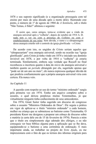 Apêndice 475
1878 e seu suposto significado (e a organização prosseguiu com tal
ensino por mais de uma década após a morte dele). Ilustrando este
ponto, o número de 1º de agosto de 1904 de A Sentinela, sob o título
“Não Temas, ó Sião!” afirmou o seguinte:
É assim que, caros amigos, torna-se evidente que a vinda da
anarquia universal após a “colheita”, depois de outubro de 1914 A. D.
nada tem a ver ou com a presença do Ceifeiro ou com o
estabelecimento de seu reino. Sem dúvida, o rumo e a ultrapassagem
dessa anarquia estarão sob o controle da igreja glorificada – o Cristo.
De acordo com isto, os ungidos de Cristo seriam aqueles que
“ultrapassariam” essa anarquia universal, sendo na ocasião sua “igreja
glorificada”, pois Cristo já tinha vindo em 1874 e iniciado seu domínio
invisível em 1878, e por volta de 1914 a “colheita” já estaria
terminada. Similarmente, embora seja verdade que Russell no final
reconheceu a incerteza quanto à data do início da anarquia universal e
também quanto ao período abrangido por ela, sugerindo apenas que
“pode ser de um ano ou mais”, ele nunca expressou qualquer dúvida de
que predizia confiantemente que a própria anarquia universal viria com
certeza. Ela nunca veio.
Ao Capítulo 11
A questão com respeito ao uso do termo “ministro ordenado” surgiu
pela primeira vez em 1974. Tenho um arquivo completo sobre o
assunto, o qual deixou perplexas muitas Testemunhas, já que
virtualmente ninguém tinha conhecimento de seus antecedentes.
Em 1974, Grant Suiter tinha sugerido um discurso de congresso
sobre o assunto “Ministros Ordenados de Deus”. Ele seguia a prática
em vigor de aplicar-se o título “ministro ordenado” a cada homem,
mulher ou criança que se submetesse ao batismo como Testemunha. O
presidente Knorr me designou a preparar um esboço de discurso sobre
a matéria (a carta dele era de 15 de fevereiro de 1974). Parecia a mim
que o título era simplesmente algo adotado dos clérigos, e eu não
conseguia ver base bíblica alguma para a aplicação que se lhe dava,
equiparando-se o batismo a uma cerimônia de ordenação. E mais
importante ainda, ao trabalhar no projeto do livro Ajuda, eu me
impressionara com o fato de que os termos dos idiomas originais para
 