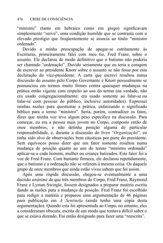 CRISE DE CONSCIÊNCIA476
“ministro” (tanto em hebraico como em grego) significavam
simplesmente “servo”, uma condição humilde que se contrasta com o
elevado prestígio que freqüentemente se associa ao título “ministro
ordenado”.
Devido a minha preocupação de apegar-se estritamente às
Escrituras, primeiramente falei com meu tio, Fred Franz, sobre o
assunto. Ele declarou de modo definitivo que o batismo não poderia
ser chamado “ordenação”. Duvido seriamente que eu teria a coragem
de escrever ao presidente Knorr sobre o assunto se não fosse por esta
declaração do vice-presidente. A carta que escrevi resultou numa
discussão do assunto pelo Corpo Governante e Knorr pessoalmente se
pronunciou em termos muito firmes contra quaisquer mudanças na
prática então vigente com respeito ao uso do termo (na verdade, não
era usado congregacionalmente; era usado somente ao falar-se ou
lidar-se com pessoas do público, inclusive autoridades). Expressei
minhas razões para questionar a prática, enfatizando o significado
bíblico para o termo “ministro”. Seria, porém, contradizer os fatos,
dizer que minha voz teve algum peso específico na discussão. Para
começar, eu era a pessoa mais jovem no Corpo, composto então de
onze membros, e não detinha posição alguma de particular
responsabilidade, e, durante a discussão do livro “Organização”, eu
tinha sido alvo de observações bem cáusticas por parte do presidente.
Sem equívocos posso dizer que um fator somente resultou numa
mudança de posição quanto ao uso do termo “ministro ordenado”
aplicar-se a cada homem, mulher ou criança batizados. Este fator foi a
voz de Fred Franz. Com bastante firmeza, ele declarou repetidamente,
que o batismo e a ordenação não se referem à mesma coisa. Os daquele
grupo de onze membros que ainda estão vivos sabem que foi assim.
Após uma ríspida discussão, chegou-se eventualmente a uma
decisão unânime de que três membros do Corpo, Fred Franz, Raymond
Franz e Lyman Swingle, fossem designados a preparar matéria escrita
dando as razões para a mudança de posição. Fred Franz foi escolhido
para redigir a matéria e preparou uma argumentação de 46 páginas
para publicação em A Sentinela (ainda tenho uma cópia desta
argumentação). Quando esta foi apresentada ao Corpo, no entanto, eles
a consideraram obscura, escrita de um modo que tornava difícil saber o
que se estava dizendo. Fui então designado para fazer uma “reescrita”.
 