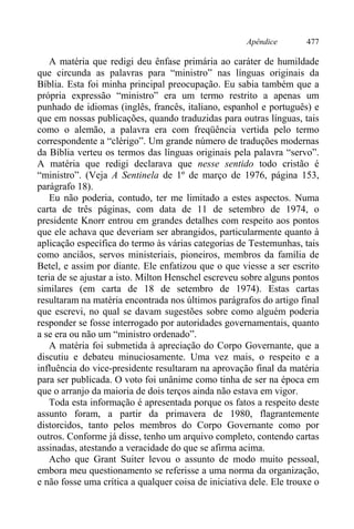 Apêndice 477
A matéria que redigi deu ênfase primária ao caráter de humildade
que circunda as palavras para “ministro” nas línguas originais da
Bíblia. Esta foi minha principal preocupação. Eu sabia também que a
própria expressão “ministro” era um termo restrito a apenas um
punhado de idiomas (inglês, francês, italiano, espanhol e português) e
que em nossas publicações, quando traduzidas para outras línguas, tais
como o alemão, a palavra era com freqüência vertida pelo termo
correspondente a “clérigo”. Um grande número de traduções modernas
da Bíblia verteu os termos das línguas originais pela palavra “servo”.
A matéria que redigi declarava que nesse sentido todo cristão é
“ministro”. (Veja A Sentinela de 1º de março de 1976, página 153,
parágrafo 18).
Eu não poderia, contudo, ter me limitado a estes aspectos. Numa
carta de três páginas, com data de 11 de setembro de 1974, o
presidente Knorr entrou em grandes detalhes com respeito aos pontos
que ele achava que deveriam ser abrangidos, particularmente quanto à
aplicação específica do termo às várias categorias de Testemunhas, tais
como anciãos, servos ministeriais, pioneiros, membros da família de
Betel, e assim por diante. Ele enfatizou que o que viesse a ser escrito
teria de se ajustar a isto. Milton Henschel escreveu sobre alguns pontos
similares (em carta de 18 de setembro de 1974). Estas cartas
resultaram na matéria encontrada nos últimos parágrafos do artigo final
que escrevi, no qual se davam sugestões sobre como alguém poderia
responder se fosse interrogado por autoridades governamentais, quanto
a se era ou não um “ministro ordenado”.
A matéria foi submetida à apreciação do Corpo Governante, que a
discutiu e debateu minuciosamente. Uma vez mais, o respeito e a
influência do vice-presidente resultaram na aprovação final da matéria
para ser publicada. O voto foi unânime como tinha de ser na época em
que o arranjo da maioria de dois terços ainda não estava em vigor.
Toda esta informação é apresentada porque os fatos a respeito deste
assunto foram, a partir da primavera de 1980, flagrantemente
distorcidos, tanto pelos membros do Corpo Governante como por
outros. Conforme já disse, tenho um arquivo completo, contendo cartas
assinadas, atestando a veracidade do que se afirma acima.
Acho que Grant Suiter levou o assunto de modo muito pessoal,
embora meu questionamento se referisse a uma norma da organização,
e não fosse uma crítica a qualquer coisa de iniciativa dele. Ele trouxe o
 