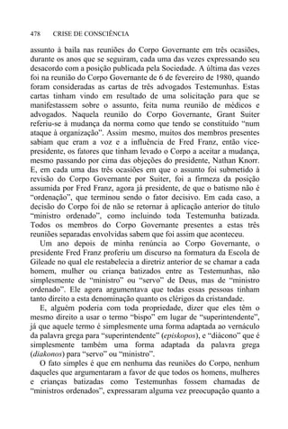 CRISE DE CONSCIÊNCIA478
assunto à baila nas reuniões do Corpo Governante em três ocasiões,
durante os anos que se seguiram, cada uma das vezes expressando seu
desacordo com a posição publicada pela Sociedade. A última das vezes
foi na reunião do Corpo Governante de 6 de fevereiro de 1980, quando
foram consideradas as cartas de três advogados Testemunhas. Estas
cartas tinham vindo em resultado de uma solicitação para que se
manifestassem sobre o assunto, feita numa reunião de médicos e
advogados. Naquela reunião do Corpo Governante, Grant Suiter
referiu-se à mudança da norma como que tendo se constituído “num
ataque à organização”. Assim mesmo, muitos dos membros presentes
sabiam que eram a voz e a influência de Fred Franz, então vice-
presidente, os fatores que tinham levado o Corpo a aceitar a mudança,
mesmo passando por cima das objeções do presidente, Nathan Knorr.
E, em cada uma das três ocasiões em que o assunto foi submetido à
revisão do Corpo Governante por Suiter, foi a firmeza da posição
assumida por Fred Franz, agora já presidente, de que o batismo não é
“ordenação”, que terminou sendo o fator decisivo. Em cada caso, a
decisão do Corpo foi de não se retornar à aplicação anterior do título
“ministro ordenado”, como incluindo toda Testemunha batizada.
Todos os membros do Corpo Governante presentes a estas três
reuniões separadas envolvidas sabem que foi assim que aconteceu.
Um ano depois de minha renúncia ao Corpo Governante, o
presidente Fred Franz proferiu um discurso na formatura da Escola de
Gileade no qual ele restabelecia a diretriz anterior de se chamar a cada
homem, mulher ou criança batizados entre as Testemunhas, não
simplesmente de “ministro” ou “servo” de Deus, mas de “ministro
ordenado”. Ele agora argumentava que todas essas pessoas tinham
tanto direito a esta denominação quanto os clérigos da cristandade.
E, alguém poderia com toda propriedade, dizer que eles têm o
mesmo direito a usar o termo “bispo” em lugar de “superintendente”,
já que aquele termo é simplesmente uma forma adaptada ao vernáculo
da palavra grega para “superintendente” (episkopos), e “diácono” que é
simplesmente também uma forma adaptada da palavra grega
(diakonos) para “servo” ou “ministro”.
O fato simples é que em nenhuma das reuniões do Corpo, nenhum
daqueles que argumentaram a favor de que todos os homens, mulheres
e crianças batizadas como Testemunhas fossem chamadas de
“ministros ordenados”, expressaram alguma vez preocupação quanto a
 