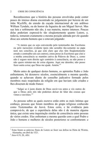 CRISE DE CONSCIÊNCIA2
Reconhecemos que a história das pessoas envolvidas pode conter
pouco do intenso drama encontrado no julgamento por heresia de um
John Wycliffe, do enredo da caçada internacional de um ardiloso
William Tyndale, ou do horror da fogueira de um Miguel Servet. Mas
sua luta e sofrimento não são, à sua maneira, menos intensos. Poucas
delas poderiam expressá-lo tão eloqüentemente quanto Lutero, e,
todavia, tomaram exatamente a mesma posição adotada por ele quando
disse aos setenta homens que o estavam julgando:
“A menos que eu seja convencido pelo testemunho das Escrituras
ou pelo raciocínio evidente (pois não acredito tão-somente no papa
nem nos concílios, já que está claro que eles têm freqüentemente
errado e contradito uns aos outros), estou preso às Escrituras que citei e
a minha consciência se mantém cativa da Palavra de Deus; e, como
não é seguro nem direito agir contrário à consciência, eu não posso e
não quero retratar-me de coisa alguma. Aqui me detenho; não posso
fazer outra coisa; que Deus me ajude. Amém.”1
Muito antes de qualquer destes homens, os apóstolos Pedro e João
enfrentaram, há dezenove séculos, essencialmente a mesma questão,
quando se achavam diante do conselho judicativo formado pelos
membros mais respeitados da religião em que haviam sido criados e
lhes disseram de modo franco:
“Julgai se é justo diante de Deus ouvir-vos antes a vós outros do
que a Deus; pois nós não podemos deixar de falar das cousas que
vimos e ouvimos.”2
As pessoas sobre as quais escrevo estão entre as mais íntimas que
conheço, pessoas que foram membros do grupo religioso conhecido
como Testemunhas de Jeová. Estou certo, e há evidência para
comprová-lo, de que a experiência delas não é de maneira alguma
única, que existe uma inquietação similar de consciência entre pessoas
de vários credos. Elas enfrentam a mesma questão com a qual Pedro e
João e homens e mulheres de séculos posteriores se confrontaram: a
1
Estas foram as palavras finais de Lutero ao fazer sua defesa na Dieta de Worms,
Alemanha, em abril de 1521.
2
Atos 4:19, 20, ARA.
 