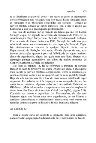 Apêndice 479
se as Escrituras exigiam tal coisa – em todos os casos os argumentos
deles se basearam nas vantagens que isto trazia. Essas vantagens eram
as vantagens e os privilégios concedidos aos clérigos – isenção de
serviço militar, isenção de certos impostos. Isto, e não o ensino das
Escrituras, é que foi a preocupação predominante.
No final do capítulo, faz-se menção da defesa que me fez Lyman
Swingle, e que, em seguida aos eventos da primavera de 1980, ele foi
substituído por Lloyd Barry como chefe do Departamento de Redação.
Com a morte de Grant Suiter em 1983, Swingle foi indicado para
substituí-lo como secretário-tesoureiro da corporação Torre de Vigia.
Isto efetivamente o removeu de qualquer ligação direta com o
Departamento de Redação. Não tenho dúvida alguma de que, suas
francas declarações quanto à possível falibilidade de alguns ensinos-
chave da organização, alguns dos quais trata este livro, fizeram esta
separação parecer aconselhável aos olhos de muitos membros do
Corpo Governante. Swingle já é falecido.
No final do capítulo 11, faz-se referência à expulsão de Edward
Dunlap da sede de Brooklyn aos quase 70 anos de idade, e após quase
meio século de serviço prestado à organização. Como se observou, ele
achou necessário voltar à sua antiga profissão de colar papel de parede.
Hoje ele está na casa dos 80, e teve de parar com o trabalho de papel
de parede. Ele trabalha em três empregos de meio expediente, um dos
quais inclui ministrar algumas aulas na Universidade Estadual de
Oklahoma. (Mais informações a respeito se acham na obra seqüencial
deste livro, Em Busca da Liberdade Cristã (em inglês), página 358).
Contrário aos boatos e tagarelices das Testemunhas, ele não teve
interesse algum em formar uma nova organização, ou em filiar-se a
qualquer denominação e simplesmente associava-se com outros em
reuniões domésticas para se discutir a Bíblia. Dunlap já faleceu.
Ao Capítulo 12
Esta é minha carta em resposta à intimação para uma audiência
judicativa da Congregação Gadsden Leste das Testemunhas de Jeová:
 