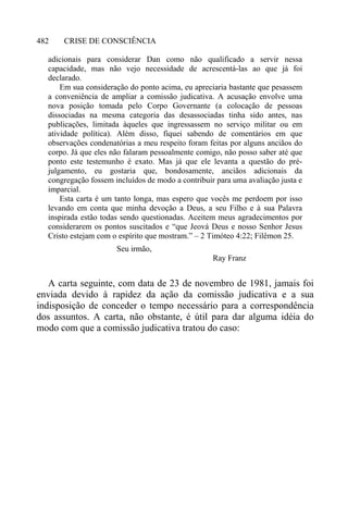 CRISE DE CONSCIÊNCIA482
adicionais para considerar Dan como não qualificado a servir nessa
capacidade, mas não vejo necessidade de acrescentá-las ao que já foi
declarado.
Em sua consideração do ponto acima, eu apreciaria bastante que pesassem
a conveniência de ampliar a comissão judicativa. A acusação envolve uma
nova posição tomada pelo Corpo Governante (a colocação de pessoas
dissociadas na mesma categoria das desassociadas tinha sido antes, nas
publicações, limitada àqueles que ingressassem no serviço militar ou em
atividade política). Além disso, fiquei sabendo de comentários em que
observações condenatórias a meu respeito foram feitas por alguns anciãos do
corpo. Já que eles não falaram pessoalmente comigo, não posso saber até que
ponto este testemunho é exato. Mas já que ele levanta a questão do pré-
julgamento, eu gostaria que, bondosamente, anciãos adicionais da
congregação fossem incluídos de modo a contribuir para uma avaliação justa e
imparcial.
Esta carta é um tanto longa, mas espero que vocês me perdoem por isso
levando em conta que minha devoção a Deus, a seu Filho e à sua Palavra
inspirada estão todas sendo questionadas. Aceitem meus agradecimentos por
considerarem os pontos suscitados e “que Jeová Deus e nosso Senhor Jesus
Cristo estejam com o espírito que mostram.” – 2 Timóteo 4:22; Filêmon 25.
Seu irmão,
Ray Franz
A carta seguinte, com data de 23 de novembro de 1981, jamais foi
enviada devido à rapidez da ação da comissão judicativa e a sua
indisposição de conceder o tempo necessário para a correspondência
dos assuntos. A carta, não obstante, é útil para dar alguma idéia do
modo com que a comissão judicativa tratou do caso:
 