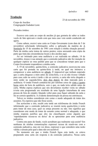 Apêndice 485
Tradução
23 de novembro de 1981
Corpo de Anciãos
Congregação Gadsden Leste
Prezados irmãos:
Escrevo esta carta ao corpo de anciãos já que gostaria de saber se todos
vocês de fato aprovam o modo com que meu caso vem sendo conduzido até
agora.
Como sabem, escrevi uma carta ao Corpo Governante (com data de 5 de
novembro) solicitando informações sobre a aplicação da matéria de A
Sentinela de 15 de setembro de 1981 com relação à minha situação pessoal.
Parte da minha carta tratou de outros pontos; estou anexando uma cópia da
parte que trata das circunstâncias locais e dos anciãos aqui.
Ao ser intimado para uma audiência a ser realizada no sábado, 14 de
novembro, trouxe à sua atenção que a comissão judicativa não fez menção de
qualquer espécie ao meu pedido para que se concedesse tempo para que o
Corpo Governante respondesse a minha carta.
A 19 de novembro, quinta-feira, a comissão judicativa escreveu-me uma
carta que foi postada na quinta-feira à tarde, na qual me intimava a
comparecer a uma audiência no sábado. É impossível que tenham esperado
que a carta chegasse a mim antes da sexta-feira, e se eu não tivesse voltado
para casa cedo na sexta à tarde e ido ao correio, a carta não teria chegado a
mim senão na segunda-feira, dois dias depois da data marcada para a
audiência. O irmão French contatou-me por telefone cerca de vinte e quatro
horas antes da hora da audiência, sem o que, eu nada teria sabido antes da
carta. Minha esposa explicou que nós deveríamos receber visita no sábado
(visita esta programada em resultado de uma ligação interurbana de uma
pessoa de fora do estado). Quando voltei para casa fiquei sabendo da carta e
fui ao correio apanhá-la. A evidente demonstração de pressa me entristeceu.
Talvez os irmãos considerem este como o modo adequado de tratar dos
assuntos. Eu esperava que não fosse assim.
Em acréscimo a isto, recebi esta tarde um telefonema do irmão French
informando que a comissão judicativa se reunirá nesta quarta-feira à noite
para tratar de meu caso, quer eu esteja presente ou não. Isto significa que
consideram este modo de tratar do assunto como normal e adequado, e que
minha resposta justifica que eles me classifiquem como alguém que
‘repetidamente recusa-se ou deixa’ de se apresentar para uma audiência
judicativa.
Contra este pano de fundo, vocês acreditam que realmente seja assim? Em
nenhuma de minhas comunicações expressei recusa de reunir-me com a
comissão judicativa, mas em vez disso, expressei o que considero uma razão
válida e sensata pela qual a data não era aceitável.
No momento em que o irmão French ligou esta tarde, eu estava
preparando uma carta em resposta à da comissão judicativa. Nessa carta
 