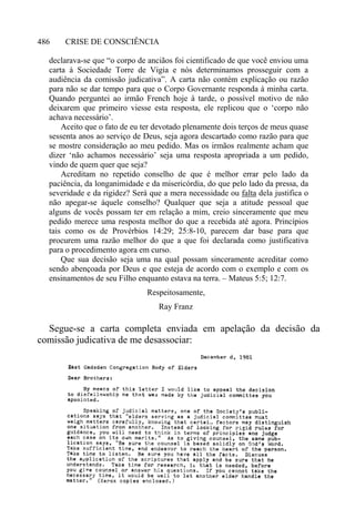 CRISE DE CONSCIÊNCIA486
declarava-se que “o corpo de anciãos foi cientificado de que você enviou uma
carta à Sociedade Torre de Vigia e nós determinamos prosseguir com a
audiência da comissão judicativa”. A carta não contém explicação ou razão
para não se dar tempo para que o Corpo Governante responda à minha carta.
Quando perguntei ao irmão French hoje à tarde, o possível motivo de não
deixarem que primeiro viesse esta resposta, ele replicou que o ‘corpo não
achava necessário’.
Aceito que o fato de eu ter devotado plenamente dois terços de meus quase
sessenta anos ao serviço de Deus, seja agora descartado como razão para que
se mostre consideração ao meu pedido. Mas os irmãos realmente acham que
dizer ‘não achamos necessário’ seja uma resposta apropriada a um pedido,
vindo de quem quer que seja?
Acreditam no repetido conselho de que é melhor errar pelo lado da
paciência, da longanimidade e da misericórdia, do que pelo lado da pressa, da
severidade e da rigidez? Será que a mera necessidade ou falta dela justifica o
não apegar-se àquele conselho? Qualquer que seja a atitude pessoal que
alguns de vocês possam ter em relação a mim, creio sinceramente que meu
pedido merece uma resposta melhor do que a recebida até agora. Princípios
tais como os de Provérbios 14:29; 25:8-10, parecem dar base para que
procurem uma razão melhor do que a que foi declarada como justificativa
para o procedimento agora em curso.
Que sua decisão seja uma na qual possam sinceramente acreditar como
sendo abençoada por Deus e que esteja de acordo com o exemplo e com os
ensinamentos de seu Filho enquanto estava na terra. – Mateus 5:5; 12:7.
Respeitosamente,
Ray Franz
Segue-se a carta completa enviada em apelação da decisão da
comissão judicativa de me desassociar:
 