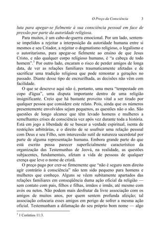 O Preço da Consciência 3
luta para apegar-se fielmente à sua consciência pessoal em face de
pressão por parte da autoridade religiosa.
Para muitos, é um cabo-de-guerra emocional. Por um lado, sentem-
se impelidos a rejeitar a interposição da autoridade humana entre si
mesmos e seu Criador, a rejeitar o dogmatismo religioso, o legalismo e
o autoritarismo, para apegar-se fielmente ao ensino de que Jesus
Cristo, e não qualquer corpo religioso humano, é “a cabeça de todo
homem”.3
Por outro lado, encaram o risco de perder amigos de longa
data, de ver as relações familiares traumaticamente afetadas e de
sacrificar uma tradição religiosa que pode remontar a gerações no
passado. Diante desse tipo de encruzilhada, as decisões não vêm com
facilidade.
O que se descreve aqui não é, portanto, uma mera “tempestade em
copo d'água”, uma disputa importante dentro de uma religião
insignificante. Creio que há bastante proveito vital a ser tirado por
qualquer pessoa que considere este relato. Pois, ainda que os números
presentemente envolvidos sejam pequenos, as questões não o são. São
questões de longo alcance que têm levado homens e mulheres a
semelhantes crises de consciência vez após vez durante toda a história.
Está em jogo a liberdade de se buscar a verdade espiritual, isenta de
restrições arbitrárias, e o direito de se usufruir uma relação pessoal
com Deus e seu Filho, sem intercessão sutil de natureza sacerdotal por
parte de alguma representação humana. Embora grande parte do que
está escrito possa parecer superficialmente característico da
organização das Testemunhas de Jeová, na realidade, as questões
subjacentes, fundamentais, afetam a vida de pessoas de qualquer
crença que leve o nome de cristã.
O preço pago por crer-se firmemente que “não é seguro nem direito
agir contrário à consciência” não tem sido pequeno para homens e
mulheres que conheço. Alguns se vêem subitamente apartados das
relações familiares em conseqüência duma ação oficial da religião —
sem contato com pais, filhos e filhas, irmãos e irmãs, até mesmo com
avós ou netos. Não podem mais desfrutar da livre associação com os
amigos de muitos anos, por quem sentem profunda afeição; tal
associação colocaria esses amigos em perigo de sofrer a mesma ação
oficial. Testemunham a difamação do seu próprio bom nome — algo
3
1 Coríntios 11:3.
 