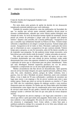CRISE DE CONSCIÊNCIA492
Tradução
8 de dezembro de 1981
Corpo de Anciãos da Congregação Gadsden Leste
Prezados irmãos:
Por meio desta carta gostaria de apelar da decisão de me desassociar
tomada pela comissão judicativa que vocês indicaram.
Tratando de assuntos judicativos, uma das publicações da Sociedade diz
que “os anciãos que servem numa comissão judicativa devem pesar os
assuntos cuidadosamente, sabendo que certos fatores podem distinguir uma
situação de outra. Ao invés de buscarem normas rígidas de orientação, devem
pensar em termos de princípios e julgar cada caso segundo seus próprios
méritos”. Quanto a dar conselho, diz a mesma publicação, “Assegurem-se de
que o conselho seja solidamente baseado na Palavra de Deus. Tomem tempo
suficiente e empenhem-se em atingir o coração da pessoa. Tomem tempo para
escutar. Assegurem-se de ter todos os fatos. Discutam a aplicação dos textos
que se relacionam ao caso e assegurem-se de que a pessoa entenda. Tomem
tempo para a pesquisa, se esta for necessária, antes de lhe darem conselho ou
de responder suas perguntas. Se não puderem tomar tempo necessário, seria
bom deixar que outro ancião cuide do assunto”. (cópias xerocadas em anexo).
Não acho que estas coisas tenham sido feitas, até agora, no meu caso.
Considero desanimador que uma atitude de pressa incomum venha sendo
demonstrada bem como uma aparente relutância ou incapacidade de ‘discutir
a aplicação de textos que se relacionam para um pleno entendimento’. Sinto
que uma abordagem fraternal requereria paciência em vez de pressa;
compaixão e compreensão em vez de uma rígida aplicação de regras.
Minhas circunstâncias não lhes devem ser desconhecidas. Após quarenta
anos de serviço de tempo integral, nos quais suportei privação, pobreza, fome,
sede, frio, calor, disenteria, prisões, perigos de turbas violentas, tiros e
guerras, risco de vida e liberdade em países ditatoriais, junto com constante
labuta, vi-me à idade de 58 anos enfrentando o problema de encontrar um
lugar para morar e um emprego a fim de prover sustento para mim e para
minha esposa. Desde que entrei no serviço de pioneiro ao concluir o 2º grau
em 1940, não tive experiência alguma de emprego secular e nem recursos
financeiros para me sustentar. Os fundos que me foram dados pela Sociedade
(evidentemente como algum tipo de compensação pelos meus quarenta anos
de serviço) eram menos do que ganha a maioria das pessoas em um ano de
emprego secular e cobriram não mais do que uma parte de nossas despesas
iniciais.
Peter Gregerson me proveu emprego e um lugar para estacionar a casa
móvel que obtive e pela qual ainda estou pagando. Deste modo, ele se tornou
meu senhorio e meu empregador. Há cerca de seis meses atrás, sob pressão,
ele renunciou à congregação local. Como sabem, a única base para a
audiência judicativa comigo foi a acusação de eu ter feito uma refeição com
Peter Gregerson num restaurante local.
 