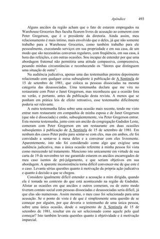 Apêndice 493
Alguns anciãos da região acham que o fato de estarem empregados na
Warehouse Groceries lhes faculta ficarem livres de acusação ao comerem com
Peter Gregerson, que é o presidente da diretoria. Ainda assim, meu
relacionamento é mais íntimo, mais envolvido que o deles, já que não somente
trabalho para a Warehouse Groceries, como também trabalho para ele
pessoalmente, executando serviços em sua propriedade e em sua casa, de um
modo que são necessárias conversas regulares, com freqüência, em sua casa, à
hora das refeições, e em outras ocasiões. Sou incapaz de entender por que uma
abordagem fraternal não permitiria uma atitude compassiva, compreensiva,
pesando minhas circunstâncias e reconhecendo os “fatores que distinguem
uma situação de outra”.
Na audiência judicativa, apenas uma das testemunhas prestou depoimento
relacionado com qualquer coisa subseqüente à publicação de A Sentinela de
15 de setembro de 1981, que coloca as pessoas dissociadas na mesma
categoria das desassociadas. Uma testemunha declara que me vira no
restaurante com Peter e Janet Gregerson, mas reconheceu que a ocasião fora
no verão, e portanto, antes da publicação desta revista. A menos que se
ponham em prática leis de efeito retroativo, esse testemunho dificilmente
poderia ser relevante.
A outra testemunha falou sobre uma ocasião mais recente, tendo me visto
entrar num restaurante em companhia de minha esposa e de Janet Gregerson
(que não é dissociada) e então, subseqüentemente, viu Peter Gregerson entrar.
Esta mesma testemunha, junto com um ancião da congregação Gadsden Leste,
comeram com Peter Gregerson em um restaurante em duas ocasiões
subseqüentes à publicação de A Sentinela de 15 de setembro de 1981. Em
nenhum dos casos Peter pediu para sentar-se com eles, mas em ambos, ele foi
convidado a sentar-se à mesa deles e a conversar com eles livremente.
Aparentemente, isto não foi considerado como algo que exigisse uma
audiência judicativa, mas a única ocasião referente à minha pessoa foi vista
como merecendo tal tratamento. Menciono isto unicamente em virtude de sua
carta de 19 de novembro ter me garantido estarem os anciãos encarregados de
meu caso isentos de pré-julgamento, e que seriam objetivos em sua
abordagem. A aparente inconsistência torna difícil convencer-me de que este é
o caso. Levanta sérias questões quanto à motivação da própria ação judicativa
e quanto à decisão a que se chegou.
Considero igualmente difícil entender a acusação a mim dirigida, quando
ela é tomada no contexto do que está acontecendo na região de Gadsden.
Alistar as ocasiões em que anciãos e outros comeram, ou de outro modo
tiveram contato social com pessoas dissociadas e desassociadas seria difícil, já
que elas são numerosas. Assim mesmo, o meu caso foi selecionado para uma
acusação. Se o ponto de vista é de que é simplesmente uma questão de se
começar por alguém, por que deveria o testemunho de uma única pessoa,
sobre uma única ocasião, desde o surgimento de A Sentinela de 15 de
setembro de 1981, resultar em eu ser selecionado como aquele pelo qual
começar? Isto também levanta questões quanto à objetividade e à motivação
imparcial.
 