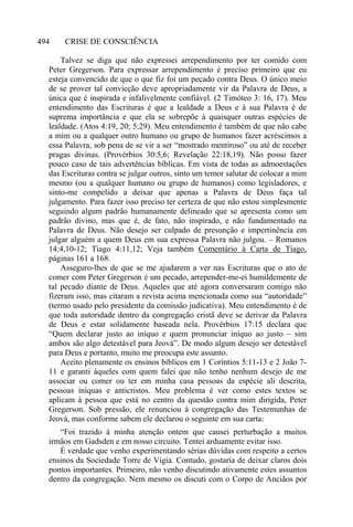 CRISE DE CONSCIÊNCIA494
Talvez se diga que não expressei arrependimento por ter comido com
Peter Gregerson. Para expressar arrependimento é preciso primeiro que eu
esteja convencido de que o que fiz foi um pecado contra Deus. O único meio
de se prover tal convicção deve apropriadamente vir da Palavra de Deus, a
única que é inspirada e infalivelmente confiável. (2 Timóteo 3: 16, 17). Meu
entendimento das Escrituras é que a lealdade a Deus e à sua Palavra é de
suprema importância e que ela se sobrepõe à quaisquer outras espécies de
lealdade. (Atos 4:19, 20; 5:29). Meu entendimento é também de que não cabe
a mim ou a qualquer outro humano ou grupo de humanos fazer acréscimos a
essa Palavra, sob pena de se vir a ser “mostrado mentiroso” ou até de receber
pragas divinas. (Provérbios 30:5,6; Revelação 22:18,19). Não posso fazer
pouco caso de tais advertências bíblicas. Em vista de todas as admoestações
das Escrituras contra se julgar outros, sinto um temor salutar de colocar a mim
mesmo (ou a qualquer humano ou grupo de humanos) como legisladores, e
sinto-me compelido a deixar que apenas a Palavra de Deus faça tal
julgamento. Para fazer isso preciso ter certeza de que não estou simplesmente
seguindo algum padrão humanamente delineado que se apresenta como um
padrão divino, mas que é, de fato, não inspirado, e não fundamentado na
Palavra de Deus. Não desejo ser culpado de presunção e impertinência em
julgar alguém a quem Deus em sua expressa Palavra não julgou. – Romanos
14:4,10-12; Tiago 4:11,12; Veja também Comentário à Carta de Tiago,
páginas 161 a 168.
Asseguro-lhes de que se me ajudarem a ver nas Escrituras que o ato de
comer com Peter Gregerson é um pecado, arrepender-me-ei humildemente de
tal pecado diante de Deus. Aqueles que até agora conversaram comigo não
fizeram isso, mas citaram a revista acima mencionada como sua “autoridade”
(termo usado pelo presidente da comissão judicativa). Meu entendimento é de
que toda autoridade dentro da congregação cristã deve se derivar da Palavra
de Deus e estar solidamente baseada nela. Provérbios 17:15 declara que
“Quem declarar justo ao iníquo e quem pronunciar iníquo ao justo – sim
ambos são algo detestável para Jeová”. De modo algum desejo ser detestável
para Deus e portanto, muito me preocupa este assunto.
Aceito plenamente os ensinos bíblicos em 1 Coríntios 5:11-13 e 2 João 7-
11 e garanti àqueles com quem falei que não tenho nenhum desejo de me
associar ou comer ou ter em minha casa pessoas da espécie ali descrita,
pessoas iníquas e anticristos. Meu problema é ver como estes textos se
aplicam à pessoa que está no centro da questão contra mim dirigida, Peter
Gregerson. Sob pressão, ele renunciou à congregação das Testemunhas de
Jeová, mas conforme sabem ele declarou o seguinte em sua carta:
“Foi trazido à minha atenção ontem que causei perturbação a muitos
irmãos em Gadsden e em nosso circuito. Tentei arduamente evitar isso.
É verdade que venho experimentando sérias dúvidas com respeito a certos
ensinos da Sociedade Torre de Vigia. Contudo, gostaria de deixar claros dois
pontos importantes. Primeiro, não venho discutindo ativamente estes assuntos
dentro da congregação. Nem mesmo os discuti com o Corpo de Anciãos por
 