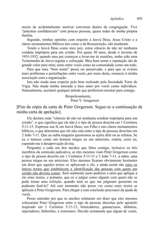Apêndice 495
receio de acidentalmente motivar conversas dentro da congregação. Tive
“palestras confidenciais” com poucas pessoas, quase todas de minha própria
família.
Segundo, minhas opiniões com respeito a Jeová Deus, Jesus Cristo e a
claros ensinamentos bíblicos tais como o da Ressurreição, não mudaram.
Tendo a Jeová Deus como meu juiz, estou cônscio de não ter nenhuma
conduta imprópria para um cristão. Por quase 50 anos, desde o inverno de
1931-1932, quando meu pai começou a levar-me às reuniões, tenho sido uma
Testemunha de Jeová regular e esforçada. Meu bom nome e reputação são de
grande valor para mim, tanto entre vocês como na comunidade como um todo.
Para que meu “bom nome” possa ser preservado, e para que se evitem
mais problemas e perturbações entre vocês, por meio desta, renuncio à minha
associação com a organização.
Isto não muda meu respeito pelo bem realizado pela Sociedade Torre de
Vigia. Não muda minha amizade e meu amor por vocês como indivíduos.
Naturalmente, aceitarei qualquer atitude que preferirem mostrar para comigo.
Respeitosamente,
Peter V. Gregerson
[Fim da cópia da carta de Peter Gregerson. Segue-se a continuação de
minha carta de apelação].
Ele declara estar “cônscio de não ter nenhuma conduta imprópria para um
cristão”, o que significa que ele não é o tipo de pessoa descrita em 1 Coríntios
5:11-13. Expressa sua fé em Jeová Deus, seu Filho e nos claros ensinamentos
bíblicos, o que determina que ele não está entre o tipo de pessoas descritas em
2 João 7-11. Que eu saiba ninguém questionou as ações dele ou as refutou. Se
eu o tratasse como um homem iníquo ou um anticristo, estaria, creio eu,
expondo-me à desaprovação divina.
Perguntei a cada um dos anciãos que falou comigo, inclusive os três
membros da comissão judicativa, se eles mesmos viam Peter Gregerson como
o tipo de pessoa descrita em 1 Coríntios 5:11-13 e 2 João 7-11, a saber, uma
pessoa iníqua ou um anticristo. Eles mesmos ficaram obviamente hesitantes
em dizer que aqueles textos se aplicavam a ele, e ainda assim são estes os
únicos textos que estabelecem a identificação das pessoas com quem um
cristão não deveria comer. Será realmente justo pedirem a mim que aplique a
ele estes textos, e portanto, que eu o julgue como alguém com quem não se
pode tomar uma refeição, quando nem os que me julgaram quiseram ou
puderam fazê-lo? Até este momento não posso ver como estes textos se
aplicam a Peter Gregerson. Para chegar a esta conclusão precisarei da ajuda de
vocês.
Posso entender por que os anciãos relutaram em dizer que eles mesmos
colocariam Peter Gregerson entre o tipo de pessoas descritas pelo apóstolo
inspirado em 1 Coríntios 5:11-13, fornicadores, gananciosos, idólatras,
injuriadores, beberrões, e extorsores. Duvido seriamente que algum de vocês,
 