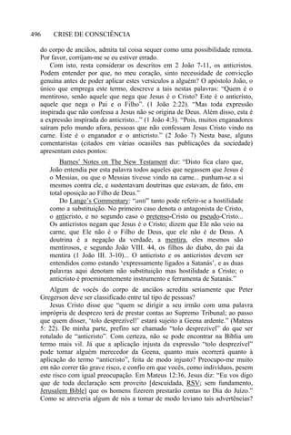 CRISE DE CONSCIÊNCIA496
do corpo de anciãos, admita tal coisa sequer como uma possibilidade remota.
Por favor, corrijam-me se eu estiver errado.
Com isto, resta considerar os descritos em 2 João 7-11, os anticristos.
Podem entender por que, no meu coração, sinto necessidade de convicção
genuína antes de poder aplicar estes versículos a alguém? O apóstolo João, o
único que emprega este termo, descreve a tais nestas palavras: “Quem é o
mentiroso, senão aquele que nega que Jesus é o Cristo? Este é o anticristo,
aquele que nega o Pai e o Filho”. (1 João 2:22). “Mas toda expressão
inspirada que não confessa a Jesus não se origina de Deus. Além disso, esta é
a expressão inspirada do anticristo...” (1 João 4:3). “Pois, muitos enganadores
saíram pelo mundo afora, pessoas que não confessam Jesus Cristo vindo na
carne. Este é o enganador e o anticristo.” (2 João 7) Nesta base, alguns
comentaristas (citados em várias ocasiões nas publicações da sociedade)
apresentam estes pontos:
Barnes’ Notes on The New Testament diz: “Disto fica claro que,
João entendia por esta palavra todos aqueles que negassem que Jesus é
o Messias, ou que o Messias tivesse vindo na carne... punham-se a si
mesmos contra ele, e sustentavam doutrinas que estavam, de fato, em
total oposição ao Filho de Deus.”
Do Lange’s Commentary: “anti” tanto pode referir-se a hostilidade
como a substituição. No primeiro caso denota o antagonista de Cristo,
o anticristo, e no segundo caso o pretenso-Cristo ou pseudo-Cristo...
Os anticristos negam que Jesus é o Cristo; dizem que Ele não veio na
carne, que Ele não é o Filho de Deus, que ele não é de Deus. A
doutrina é a negação da verdade, a mentira, eles mesmos são
mentirosos, e segundo João VIII. 44, os filhos do diabo, do pai da
mentira (1 João III. 3-10)... O anticristo e os anticristos devem ser
entendidos como estando ‘expressamente ligados a Satanás’, e as duas
palavras aqui denotam não substituição mas hostilidade a Cristo; o
anticristo é proeminentemente instrumento e ferramenta de Satanás.”
Algum de vocês do corpo de anciãos acredita seriamente que Peter
Gregerson deve ser classificado entre tal tipo de pessoas?
Jesus Cristo disse que “quem se dirigir a seu irmão com uma palavra
imprópria de desprezo terá de prestar contas ao Supremo Tribunal; ao passo
que quem disser, ‘tolo desprezível!’ estará sujeito a Geena ardente.” (Mateus
5: 22). De minha parte, prefiro ser chamado “tolo desprezível” do que ser
rotulado de “anticristo”. Com certeza, não se pode encontrar na Bíblia um
termo mais vil. Já que a aplicação injusta da expressão “tolo desprezível”
pode tornar alguém merecedor da Geena, quanto mais ocorrerá quanto à
aplicação do termo “anticristo”, feita de modo injusto? Preocupo-me muito
em não correr tão grave risco, e confio em que vocês, como indivíduos, pesem
este risco com igual preocupação. Em Mateus 12:36, Jesus diz: “Eu vos digo
que de toda declaração sem proveito [descuidada, RSV; sem fundamento,
Jerusalem Bible] que os homens fizerem prestarão contas no Dia do Juízo.”
Como se atreveria algum de nós a tomar de modo leviano tais advertências?
 