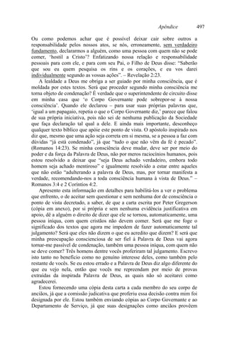 Apêndice 497
Ou como podemos achar que é possível deixar cair sobre outros a
responsabilidade pelos nossos atos, se nós, erroneamente, sem verdadeiro
fundamento, declararmos a alguém, como uma pessoa com quem não se pode
comer, ‘hostil a Cristo’? Enfatizando nossa relação e responsabilidade
pessoais para com ele, e para com seu Pai, o Filho de Deus disse: “Saberão
que sou eu quem pesquisa os rins e os corações, e eu vos darei
individualmente segundo as vossas ações”. – Revelação 2:23.
A lealdade a Deus me obriga a ser guiado por minha consciência, que é
moldada por estes textos. Será que proceder segundo minha consciência me
torna objeto de condenação? É verdade que o superintendente de circuito disse
em minha casa que ‘o Corpo Governante pode sobrepor-se à nossa
consciência’. Quando ele declarou – para usar suas próprias palavras que,
‘igual a um papagaio, repetia o que o Corpo Governante diz,’ parece que falou
de sua própria iniciativa, pois não sei de nenhuma publicação da Sociedade
que faça declaração tal qual a dele. E ainda mais importante, desconheço
qualquer texto bíblico que apóie este ponto de vista. O apóstolo inspirado nos
diz que, mesmo que uma ação seja correta em si mesma, se a pessoa a faz com
dúvidas “já está condenado”, já que “tudo o que não vêm da fé é pecado”.
(Romanos 14:23). Se minha consciência deve mudar, deve ser por meio do
poder e da força da Palavra de Deus, não por meros raciocínios humanos, pois
estou resolvido a deixar que “seja Deus achado verdadeiro, embora todo
homem seja achado mentiroso” e igualmente resolvido a estar entre aqueles
que não estão “adulterando a palavra de Deus, mas, por tornar manifesta a
verdade, recomendando-nos a toda consciência humana à vista de Deus.” –
Romanos 3:4 e 2 Coríntios 4:2.
Apresento esta informação em detalhes para habilitá-los a ver o problema
que enfrento, o de aceitar sem questionar e sem nenhuma dor de consciência o
ponto de vista decretado, a saber, de que a carta escrita por Peter Gregerson
(cópia em anexo), por si própria e sem nenhuma evidência justificativa em
apoio, dê a alguém o direito de dizer que ele se tornou, automaticamente, uma
pessoa iníqua, com quem cristãos não devem comer. Será que me foge o
significado dos textos que agora me impedem de fazer automaticamente tal
julgamento? Será que eles não dizem o que eu acredito que dizem? E será que
minha preocupação conscienciosa de ser fiel à Palavra de Deus vai agora
tornar-me passível de condenação, também uma pessoa iníqua, com quem não
se deve comer? Três homens dentre vocês proferiram tal julgamento. Escrevo
isto tanto no benefício como no genuíno interesse deles, como também pelo
restante de vocês. Se eu estou errado e a Palavra de Deus diz algo diferente do
que eu vejo nela, então que vocês me repreendam por meio de provas
extraídas da inspirada Palavra de Deus, as quais não só aceitarei como
agradecerei.
Estou fornecendo uma cópia desta carta a cada membro do seu corpo de
anciãos, já que a comissão judicativa que proferiu essa decisão contra mim foi
designada por ele. Estou também enviando cópias ao Corpo Governante e ao
Departamento de Serviço, já que suas designações como anciãos provêem
 