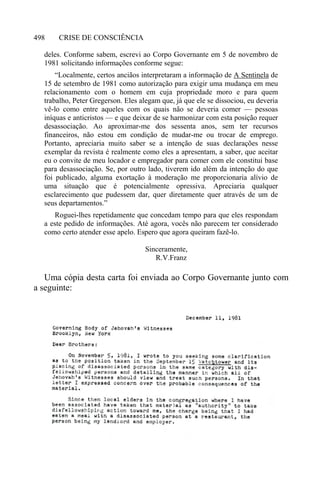 CRISE DE CONSCIÊNCIA498
deles. Conforme sabem, escrevi ao Corpo Governante em 5 de novembro de
1981 solicitando informações conforme segue:
“Localmente, certos anciãos interpretaram a informação de A Sentinela de
15 de setembro de 1981 como autorização para exigir uma mudança em meu
relacionamento com o homem em cuja propriedade moro e para quem
trabalho, Peter Gregerson. Eles alegam que, já que ele se dissociou, eu deveria
vê-lo como entre aqueles com os quais não se deveria comer — pessoas
iníquas e anticristos — e que deixar de se harmonizar com esta posição requer
desassociação. Ao aproximar-me dos sessenta anos, sem ter recursos
financeiros, não estou em condição de mudar-me ou trocar de emprego.
Portanto, apreciaria muito saber se a intenção de suas declarações nesse
exemplar da revista é realmente como eles a apresentam, a saber, que aceitar
eu o convite de meu locador e empregador para comer com ele constitui base
para desassociação. Se, por outro lado, tiverem ido além da intenção do que
foi publicado, alguma exortação à moderação me proporcionaria alívio de
uma situação que é potencialmente opressiva. Apreciaria qualquer
esclarecimento que pudessem dar, quer diretamente quer através de um de
seus departamentos.”
Roguei-lhes repetidamente que concedam tempo para que eles respondam
a este pedido de informações. Até agora, vocês não parecem ter considerado
como certo atender esse apelo. Espero que agora queiram fazê-lo.
Sinceramente,
R.V.Franz
Uma cópia desta carta foi enviada ao Corpo Governante junto com
a seguinte:
 