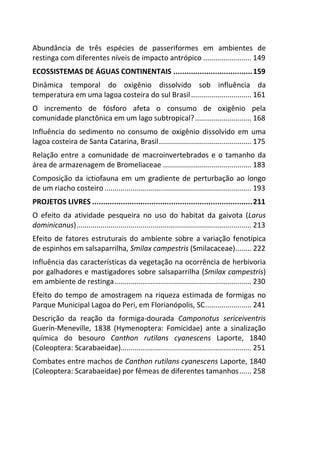 Abundância de três espécies de passeriformes em ambientes de 
restinga com diferentes níveis de impacto antrópico ........................ 149 
ECOSSISTEMAS DE ÁGUAS CONTINENTAIS .................................... 159 
Dinâmica temporal do oxigênio dissolvido sob influência da 
temperatura em uma lagoa costeira do sul Brasil .............................. 161 
O incremento de fósforo afeta o consumo de oxigênio pela 
comunidade planctônica em um lago subtropical? ............................ 168 
Influência do sedimento no consumo de oxigênio dissolvido em uma 
lagoa costeira de Santa Catarina, Brasil .............................................. 175 
Relação entre a comunidade de macroinvertebrados e o tamanho da 
área de armazenagem de Bromeliaceae ............................................ 183 
Composição da ictiofauna em um gradiente de perturbação ao longo 
de um riacho costeiro ......................................................................... 193 
PROJETOS LIVRES ......................................................................... 211 
O efeito da atividade pesqueira no uso do habitat da gaivota (Larus 
dominicanus) ....................................................................................... 213 
Efeito de fatores estruturais do ambiente sobre a variação fenotípica 
de espinhos em salsaparrilha, Smilax campestris (Smilacaceae) ........ 222 
Influência das características da vegetação na ocorrência de herbivoria 
por galhadores e mastigadores sobre salsaparrilha (Smilax campestris) 
em ambiente de restinga .................................................................... 230 
Efeito do tempo de amostragem na riqueza estimada de formigas no 
Parque Municipal Lagoa do Peri, em Florianópolis, SC ....................... 241 
Descrição da reação da formiga-dourada Camponotus sericeiventris 
Guerín-Meneville, 1838 (Hymenoptera: Fomicidae) ante a sinalização 
química do besouro Canthon rutilans cyanescens Laporte, 1840 
(Coleoptera: Scarabaeidae)................................................................. 251 
Combates entre machos de Canthon rutilans cyanescens Laporte, 1840 
(Coleoptera: Scarabaeidae) por fêmeas de diferentes tamanhos ...... 258 
 