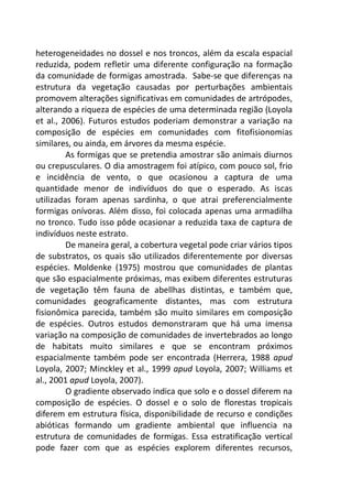 heterogeneidades no dossel e nos troncos, além da escala espacial 
reduzida, podem refletir uma diferente configuração na formação 
da comunidade de formigas amostrada. Sabe-se que diferenças na 
estrutura da vegetação causadas por perturbações ambientais 
promovem alterações significativas em comunidades de artrópodes, 
alterando a riqueza de espécies de uma determinada região (Loyola 
et al., 2006). Futuros estudos poderiam demonstrar a variação na 
composição de espécies em comunidades com fitofisionomias 
similares, ou ainda, em árvores da mesma espécie. 
As formigas que se pretendia amostrar são animais diurnos 
ou crepusculares. O dia amostragem foi atípico, com pouco sol, frio 
e incidência de vento, o que ocasionou a captura de uma 
quantidade menor de indivíduos do que o esperado. As iscas 
utilizadas foram apenas sardinha, o que atrai preferencialmente 
formigas onívoras. Além disso, foi colocada apenas uma armadilha 
no tronco. Tudo isso pôde ocasionar a reduzida taxa de captura de 
indivíduos neste estrato. 
De maneira geral, a cobertura vegetal pode criar vários tipos 
de substratos, os quais são utilizados diferentemente por diversas 
espécies. Moldenke (1975) mostrou que comunidades de plantas 
que são espacialmente próximas, mas exibem diferentes estruturas 
de vegetação têm fauna de abellhas distintas, e também que, 
comunidades geograficamente distantes, mas com estrutura 
fisionômica parecida, também são muito similares em composição 
de espécies. Outros estudos demonstraram que há uma imensa 
variação na composição de comunidades de invertebrados ao longo 
de habitats muito similares e que se encontram próximos 
espacialmente também pode ser encontrada (Herrera, 1988 apud 
Loyola, 2007; Minckley et al., 1999 apud Loyola, 2007; Williams et 
al., 2001 apud Loyola, 2007). 
O gradiente observado indica que solo e o dossel diferem na 
composição de espécies. O dossel e o solo de florestas tropicais 
diferem em estrutura física, disponibilidade de recurso e condições 
abióticas formando um gradiente ambiental que influencia na 
estrutura de comunidades de formigas. Essa estratificação vertical 
pode fazer com que as espécies explorem diferentes recursos, 
 
