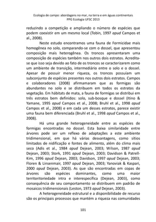 Ecologia de campo: abordagens no mar, na terra e em águas continentais 
PPG Ecologia UFSC 2013 
reduzindo a competição e ampliando o número de espécies que 
podem coexistir em um mesmo local (Tobin, 1997 apud Campos et 
al., 2008). 
Neste estudo encontramos uma fauna de Formicidae mais 
homogênea no solo, comparando-se com o dossel, que apresentou 
composição mais heterogênea. Os troncos apresentaram uma 
composição de espécies também nos outros dois estratos. Acredita-se 
que isso seja devido ao fato de os troncos se caracterizarem como 
um ambiente de transição, intermediário entre o solo e o dossel. 
Apesar de possuir menor riqueza, os troncos possuíam um 
subconjunto de espécies presentes nos outros dois estratos. Campos 
e colaboradores (2008) afirmamaram que as formigas são 
abundantes no solo e se distribuem em todos os estratos da 
vegetação. Em hábitats de mata, a fauna de formigas se distribui em 
três estratos bem definidos: solo, sub-bosque e dossel (Itino & 
Yamane, 1995 apud Campos et al., 2008; Bruhl et al., 1998 apud 
Campos et al., 2008) e em cada um desses estratos, parece existir 
uma fauna bem diferenciada (Bruhl et al., 1998 apud Campos et al., 
2008). 
Há uma grande heterogeneidade entre as espécies de 
formigas encontradas no dossel. Esta baixa similaridade entre 
árvores pode ser um reflexo de adaptações a este ambiente 
tridimensional, em que há várias desvantagens, como sítios 
limitados de nidificação e fontes de alimento, além do clima mais 
seco (Adis et al., 1984 apud Dejean, 2003; Wilson, 1987 apud 
Dejean, 2003; Stork, 1991 apud Dejean, 2003; Davidson & Patrell- 
Kim, 1996 apud Dejean, 2003; Davidson, 1997 apud Dejean, 2003; 
Floren & Linsenmair, 1997 apud Dejean, 2003; Yanoviak & Kaspari, 
2000 apud Dejean, 2003). As que são encontradas em copas de 
árvores são espécies dominantes, como uma maior 
territoritoriedade intra e interespecífica (Dejean, 2003), como 
consequência de seu comportamento se distribuem em padrão de 
mosaicos tridimensionais (Leston, 1973 apud Dejean, 2003). 
A heterogeneidade estrutural e a disponibilidade de recurso 
são os principais processos que mantém a riqueza nas comunidades 
101 
 