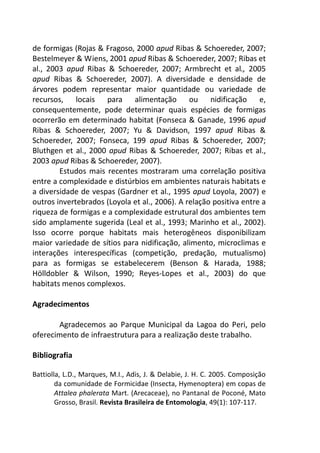 de formigas (Rojas & Fragoso, 2000 apud Ribas & Schoereder, 2007; 
Bestelmeyer & Wiens, 2001 apud Ribas & Schoereder, 2007; Ribas et 
al., 2003 apud Ribas & Schoereder, 2007; Armbrecht et al., 2005 
apud Ribas & Schoereder, 2007). A diversidade e densidade de 
árvores podem representar maior quantidade ou variedade de 
recursos, locais para alimentação ou nidificação e, 
consequentemente, pode determinar quais espécies de formigas 
ocorrerão em determinado habitat (Fonseca & Ganade, 1996 apud 
Ribas & Schoereder, 2007; Yu & Davidson, 1997 apud Ribas & 
Schoereder, 2007; Fonseca, 199 apud Ribas & Schoereder, 2007; 
Bluthgen et al., 2000 apud Ribas & Schoereder, 2007; Ribas et al., 
2003 apud Ribas & Schoereder, 2007). 
Estudos mais recentes mostraram uma correlação positiva 
entre a complexidade e distúrbios em ambientes naturais habitats e 
a diversidade de vespas (Gardner et al., 1995 apud Loyola, 2007) e 
outros invertebrados (Loyola et al., 2006). A relação positiva entre a 
riqueza de formigas e a complexidade estrutural dos ambientes tem 
sido amplamente sugerida (Leal et al., 1993; Marinho et al., 2002). 
Isso ocorre porque habitats mais heterogêneos disponibilizam 
maior variedade de sítios para nidificação, alimento, microclimas e 
interações interespecíficas (competição, predação, mutualismo) 
para as formigas se estabelecerem (Benson & Harada, 1988; 
Hölldobler & Wilson, 1990; Reyes-Lopes et al., 2003) do que 
habitats menos complexos. 
Agradecimentos 
Agradecemos ao Parque Municipal da Lagoa do Peri, pelo 
oferecimento de infraestrutura para a realização deste trabalho. 
Bibliografia 
Battiolla, L.D., Marques, M.I., Adis, J. & Delabie, J. H. C. 2005. Composição 
da comunidade de Formicidae (Insecta, Hymenoptera) em copas de 
Attalea phalerata Mart. (Arecaceae), no Pantanal de Poconé, Mato 
Grosso, Brasil. Revista Brasileira de Entomologia, 49(1): 107-117. 
 