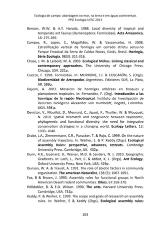 Ecologia de campo: abordagens no mar, na terra e em águas continentais 
PPG Ecologia UFSC 2013 
Benson, W.W. & A.Y. Harada. 1988. Local diversity of tropical and 
temperate ant faunas (Hymenoptera: Formicidae). Acta Amazonica, 
18: 275-289. 
Campos, R., Lopes, C., Magalhães, W. & Vasconcelos, H. 2008. 
Estratificação vertical de formigas em cerrado strictu sensu no 
Parque Estadual da Serra de Caldas Novas, Goiás, Brasil. Iheringia, 
Série Zoologia, 98(3): 311-316. 
Chase, J. M. & Leibold, M. A. 2003. Ecological Niches. Linking classical and 
contemporary approaches. The University of Chicago Press. 
Chicago, USA. 221p. 
Cuezzo, F. 1998. Formicidae. In: MORRONE, J.J. & COSCARÓN, S. (Orgs). 
Biodiversidad de Artropodos Argentinos. Ediciones SUR, La Plata, 
AR. 599p. 
Dejean, A. 2003. Mosaicos de hormigas arbóreas en bosques y 
plantaciones tropicales. In: Fernandez, F. (Org). Introducción a las 
hormigas de la región Neotropical. Instituto de Investigación de 
Recursos Biológicos Alexander von Humboldt, Bogotá, Colombia. 
XXVI. 398 p. 
Devictor, V., Mouillot, D., Meynard, C., Jiguet, F., Thuiller, W. & Mouquet, 
N. 2010. Spatial mismatch and congruence between taxonomic, 
phylogenetic and functional diversity: the need for integrative 
conservation strategies in a changing world. Ecology Letters, 13: 
1030–1040. 
Drake, J.A., Zimmermann, C.R., Purucker, T. & Rojo, C. 1999. On the nature 
of assembly trajectory. In: Weiher, E. & P. Keddy (Orgs). Ecological 
Assembly Rules: perspective, advances, retreats. Cambridge 
University Press. Cambridge, UK. 432p. 
Dunn, R.R., Guénard, B., Weiser, M.D. & Sanders, N. J. 2010. Geographic 
Gradients. In: Lach, L., Parr, C. & Abbot, K, L. (Orgs). Ant Ecology. 
Oxford University Press. New York, USA. 429p. 
Dunson, W. A. & Travist, A. 1991. The role of abiotic factors in community 
organization. The american Naturalist, 138 (5): 1067-1091. 
Fox, B & Brown, J. 1993. Assembly rules for functional groups in North 
American Desert rodent communities. Oikos, 67:358-370. 
Hölldobler, B. & E.O. Wilson. 1990. The ants. Harvard University Press. 
103 
Cambridge, USA. 732p. 
Keddy, P. & Weiher, E. 1999. The scope and goals of ressearch on assembly 
rules. In: Weiher, E & Keddy (Orgs). Ecological assembly rules: 
 